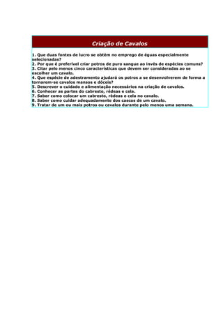 Criação de Cavalos

1. Que duas fontes de lucro se obtém no emprego de éguas especialmente
selecionadas?
2. Por que é preferível criar potros de puro sangue ao invés de espécies comuns?
3. Citar pelo menos cinco características que devem ser consideradas ao se
escolher um cavalo.
4. Que espécie de adestramento ajudará os potros a se desenvolverem de forma a
tornarem-se cavalos mansos e dóceis?
5. Descrever o cuidado e alimentação necessários na criação de cavalos.
6. Conhecer as partes do cabresto, rédeas e cela.
7. Saber como colocar um cabresto, rédeas e cela no cavalo.
8. Saber como cuidar adequadamente dos cascos de um cavalo.
9. Tratar de um ou mais potros ou cavalos durante pelo menos uma semana.
 