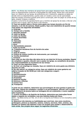 NOTA - As ofertas dos membros da Igreja ficam para pagar despesas locais. São divididas
entre os departamentos conforme a necessidade de cada Igreja. Nesse item você deverá
fazer um relatório de sua Igreja, de preferência com o tesoureiro, pegando os dados de
divisão entre os departamentos, quanto cada um recebe e como vai ser aproveitado.
Algumas Igrejas convertem grande parte para a construção, alem de pagar as contas de luz,
água, aluguel, limpeza e telefone.
O pacto e uma forma de agradecimento que o membro da Igreja faz de todo o mês dar uma
quantia para a Igreja, além da oferta e dos dízimos.
5. Faça um quadro sobre a forma como gasta seu tempo durante um fim de
semana, e um dia de semana. Neste quadro, faça uma estatística de quanto tempo
você passa nas seguintes atividades:
a. Emprego
b. Tempo com a família
c. Devoção pessoal
d. Culto na igreja
e. Culto em família
f. Coisas divertidas
g. Leitura
h. Televisão
i. Refeições
j. Sono
k. Necessidades pessoais
l. Aulas na escola
m. Trabalhos escolares fora do horário de aulas
n. Viagens
o. Aula de música
p. Prática de música (prática de instrumento, por exemplo)
q. Tarefas domésticas
r. Compras
Para cada um dos três dias não deixe de ter um total de 24 horas anotadas. Depois
de completar o quadro, discutir com o pastor da igreja, ou conselheiro de jovens,
sua responsabilidade na mordomia de seu tempo.
6. Fazer um dos seguintes itens:
a. Se tiver um emprego ou mesada, faça um relatório de como gasta seu dinheiro
durante um mês.
b) Se não estiver na categoria acima, faça um relatório de como gastaria um
salário/mesada de R$ 50,00 por mês nas categorias a seguir:
1) Roupas
2) Entretenimento
3) Itens pessoais
4) Presentes
5) Material escolar
6) Dízimos e Ofertas
7) Comer fora
8) Transporte

A partir de seu relatório, determine que porcentagem de seus ganhos é gasta em
cada item. Depois de completar o quadro e as porcentagens, discutir com o pastor
ou conselheiro de jovens sobre as vantagens de um orçamento, e como respeitar
este orçamento.
7. A partir da Bíblia e do Espírito de Profecia, determine que instruções foram
dadas a respeito da variedade e uso dos talentos dados por Deus.
NOTA – Na Bíblia temos em Mat. 25:14-30 e no Espírito de Profecia no livro Conselhos sobre
Mordomia.
8. Relacione três talentos ou habilidades que você tem, tais como mecânica,
jardinagem, pintura ou desenho, música, costura, escrever, falar, ensinar, etc.
Escolha um destes três talentos e faça um projeto para ajudar a desenvolvê-lo
mais ainda. Seu projeto deve seguir as seguintes diretrizes:
 
