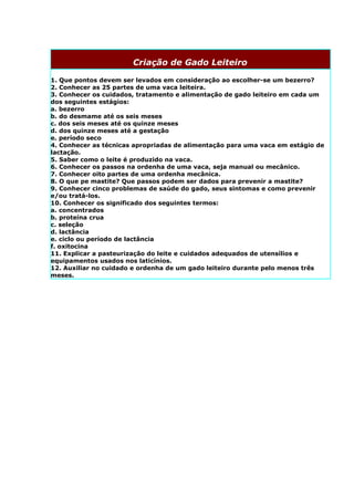 Criação de Gado Leiteiro

1. Que pontos devem ser levados em consideração ao escolher-se um bezerro?
2. Conhecer as 25 partes de uma vaca leiteira.
3. Conhecer os cuidados, tratamento e alimentação de gado leiteiro em cada um
dos seguintes estágios:
a. bezerro
b. do desmame até os seis meses
c. dos seis meses até os quinze meses
d. dos quinze meses até a gestação
e. período seco
4. Conhecer as técnicas apropriadas de alimentação para uma vaca em estágio de
lactação.
5. Saber como o leite é produzido na vaca.
6. Conhecer os passos na ordenha de uma vaca, seja manual ou mecânico.
7. Conhecer oito partes de uma ordenha mecânica.
8. O que pe mastite? Que passos podem ser dados para prevenir a mastite?
9. Conhecer cinco problemas de saúde do gado, seus sintomas e como prevenir
e/ou tratá-los.
10. Conhecer os significado dos seguintes termos:
a. concentrados
b. proteína crua
c. seleção
d. lactância
e. ciclo ou período de lactância
f. oxitocina
11. Explicar a pasteurização do leite e cuidados adequados de utensílios e
equipamentos usados nos laticínios.
12. Auxiliar no cuidado e ordenha de um gado leiteiro durante pelo menos três
meses.
 