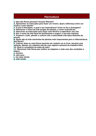 Floricultura

1. Que são flores perenes? Anuais? Bienais?
2. Apresentar as instruções para fazer um viveiro. Qual a diferença entre um
viveiro e uma estufa?
3. O que é drenagem, e qual a sua importância? Como se faz a drenagem?
4. Mencionar o nome de três pragas de plantas, e como controlá-las.
5. Descrever as instruções para fazer uma floreira e especificar seu uso.
6. Dar o nome de três tipos de fertilizantes e sugerir o uso dos mesmos.
7. Preparar o solo, plantar e cultivar até a maturidade três tipos distintos de
anuais.
8. Quais são os três nutrientes de plantas mais importantes para a inflorescência
das flores?
9. Cultivar duas ou mais flores perenes em canteiro ao ar livre, durante uma
estação. Manter um relatório escrito com registro semanal do trabalho feito.
10. Qual é o propósito do teste de solo?
11. Mencionar três flores que melhor se adaptam a cada uma das condições a
seguir:
a. sombra
b. solo seco
c. luz solar direta
d. solo úmido
 