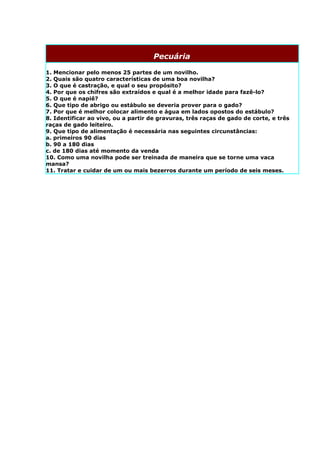 Pecuária

1. Mencionar pelo menos 25 partes de um novilho.
2. Quais são quatro características de uma boa novilha?
3. O que é castração, e qual o seu propósito?
4. Por que os chifres são extraídos e qual é a melhor idade para fazê-lo?
5. O que é napiê?
6. Que tipo de abrigo ou estábulo se deveria prover para o gado?
7. Por que é melhor colocar alimento e água em lados opostos do estábulo?
8. Identificar ao vivo, ou a partir de gravuras, três raças de gado de corte, e três
raças de gado leiteiro.
9. Que tipo de alimentação é necessária nas seguintes circunstâncias:
a. primeiros 90 dias
b. 90 a 180 dias
c. de 180 dias até momento da venda
10. Como uma novilha pode ser treinada de maneira que se torne uma vaca
mansa?
11. Tratar e cuidar de um ou mais bezerros durante um período de seis meses.
 