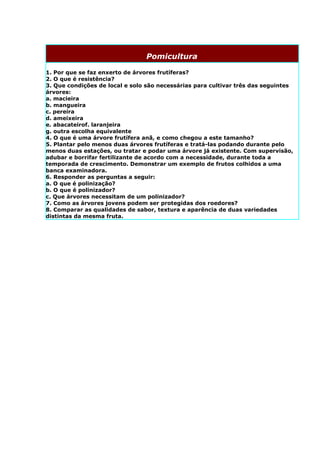Pomicultura

1. Por que se faz enxerto de árvores frutíferas?
2. O que é resistência?
3. Que condições de local e solo são necessárias para cultivar três das seguintes
árvores:
a. macieira
b. mangueira
c. pereira
d. ameixeira
e. abacateirof. laranjeira
g. outra escolha equivalente
4. O que é uma árvore frutífera anã, e como chegou a este tamanho?
5. Plantar pelo menos duas árvores frutíferas e tratá-las podando durante pelo
menos duas estações, ou tratar e podar uma árvore já existente. Com supervisão,
adubar e borrifar fertilizante de acordo com a necessidade, durante toda a
temporada de crescimento. Demonstrar um exemplo de frutos colhidos a uma
banca examinadora.
6. Responder as perguntas a seguir:
a. O que é polinização?
b. O que é polinizador?
c. Que árvores necessitam de um polinizador?
7. Como as árvores jovens podem ser protegidas dos roedores?
8. Comparar as qualidades de sabor, textura e aparência de duas variedades
distintas da mesma fruta.
 