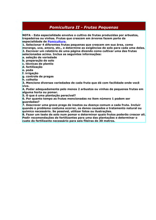 Pomicultura II - Frutas Pequenas

NOTA - Esta especialidade envolve o cultivo de frutas produzidas por arbustos,
trepadeiras ou vinhas. Frutas que crescem em árvores fazem parte da
especialidade de Pomicultura.
1. Selecionar 4 diferentes frutas pequenas que crescem em sua área, como
morango, uva, amora, etc., e determine as exigências de solo para cada uma delas.
2. Escrever um relatório de uma página dizendo como cultivar uma das frutas
selecionadas acima. Inclua as seguintes informações:
a. seleção de variedade
b. preparação do solo
c. técnicas de plantio
d. fertilização
e. poda
f. irrigação
g. controle de pragas
h. colheita
3. Mencione diversas variedades de cada fruta que dá com facilidade onde você
vive.
4. Podar adequadamente pelo menos 2 arbustos ou vinhas de pequenas frutas em
alguma horta ou pomar.
5. O que é uma plantação perecível?
6. Por quanto tempo as frutas mencionadas no item número 1 podem ser
guardadas?
7. Descrever uma grave praga de insetos ou doença comum a cada fruta. Incluir
quando o problema costuma ocorrer, os danos causados e tratamento natural ou
químico necessário. Se possível, utilizar fotos ou ilustrações.
8. Fazer um teste de solo num pomar e determinar quais frutos poderão crescer ali.
Pedir recomendações de fertilizantes para uma das plantações e determinar o
custo do fertilizante necessário para seis fileiras de 30 metros.
 