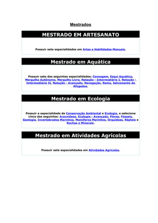 Mestrados

            MESTRADO EM ARTESANATO

        Possuir sete especialidades em Artes e Habilidades Manuais.




                 Mestrado em Aquática

  Possuir sete das seguintes especialidades: Canoagem, Esqui Aquático,
 Mergulho Autônomo, Mergulho Livre, Natação - Intermediário I, Natação -
 Intermediário II, Natação - Avançado, Navegação, Remo, Salvamento de
                                Afogados.




                  Mestrado em Ecologia

 Possuir a especialidade de Conservação Ambiental e Ecologia, e selecione
   cinco das seguintes: Aracnídeos, Ecologia - Avançado, Flores, Fósseis,
Geologia, Invertebrados Marinhos, Mamíferos Marinhos, Orquídeas, Répteis e
                            Rochas e Minerais.




       Mestrado em Atividades Agrícolas

           Possuir sete especialidades em Atividades Agrícolas.
 