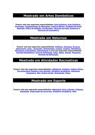 Mestrado em Artes Domésticas

 Possuir sete das seguintes especialidades: Arte Culinária, Arte Culinária -
 Avançado, Congelamento de Alimentos, Costura Básica, Cuidados da Casa,
   Nutrição, Ofício de Alfaiate, Panificação, Técnicas de Fazer Conserva e
                           Técnicas de Lavanderia.




                  Mestrado em Natureza

  Possuir seis das seguintes especialidades: Anfíbios, Arbustos, Árvores,
 Astronomia, Aves - Avançado, Climatologia, Fungos, Insetos, Mamíferos,
 Mariposas e Borboletas, Samambaias e uma das seguintes especialidades:
  Animais Domésticos, Aves de Estimação, Cães, Gatos, Peixes, Pequenos
                          Animais de Estimação.


      Mestrado em Atividades Recreativas

Possuir sete das seguintes especialidades: Atletismo, Ciclismo, Cultura Física,
   Excursionismo Pedestre com Mochila, Ginástica Acrobática, Liderança
              Campestre, Nós, Ordem Unida, Orientação, Pipas.




                    Mestrado em Esporte

Possuir sete das seguintes especialidades: Alpinismo, Arco e Flecha, Ciclismo,
       Equitação, Exploração de Cavernas, Ginástica Acrobática, Vela.
 