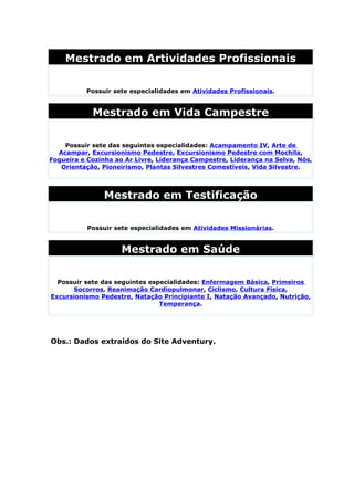 Mestrado em Artividades Profissionais

          Possuir sete especialidades em Atividades Profissionais.


            Mestrado em Vida Campestre

    Possuir sete das seguintes especialidades: Acampamento IV, Arte de
  Acampar, Excursionismo Pedestre, Excursionismo Pedestre com Mochila,
Fogueira e Cozinha ao Ar Livre, Liderança Campestre, Liderança na Selva, Nós,
   Orientação, Pioneirismo, Plantas Silvestres Comestíveis, Vida Silvestre.




                Mestrado em Testificação

           Possuir sete especialidades em Atividades Missionárias.


                     Mestrado em Saúde

  Possuir sete das seguintes especialidades: Enfermagem Básica, Primeiros
      Socorros, Reanimação Cardiopulmonar, Ciclismo, Cultura Física,
Excursionismo Pedestre, Natação Principiante I, Natação Avançado, Nutrição,
                                Temperança.




Obs.: Dados extraídos do Site Adventury.
 