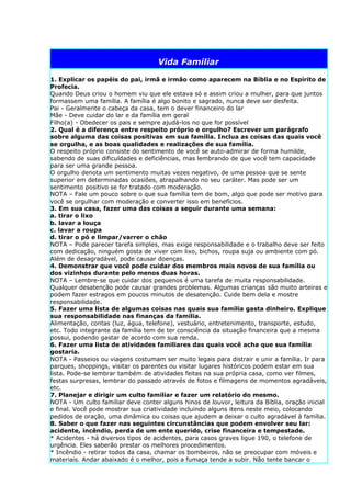 Vida Familiar

1. Explicar os papéis do pai, irmã e irmão como aparecem na Bíblia e no Espírito de
Profecia.
Quando Deus criou o homem viu que ele estava só e assim criou a mulher, para que juntos
formassem uma família. A família é algo bonito e sagrado, nunca deve ser desfeita.
Pai - Geralmente o cabeça da casa, tem o dever financeiro do lar
Mãe - Deve cuidar do lar e da família em geral
Filho(a) - Obedecer os pais e sempre ajudá-los no que for possível
2. Qual é a diferença entre respeito próprio e orgulho? Escrever um parágrafo
sobre alguma das coisas positivas em sua família. Inclua as coisas das quais você
se orgulha, e as boas qualidades e realizações de sua família.
O respeito próprio consiste do sentimento de você se auto-admirar de forma humilde,
sabendo de suas dificuldades e deficiências, mas lembrando de que você tem capacidade
para ser uma grande pessoa.
O orgulho denota um sentimento muitas vezes negativo, de uma pessoa que se sente
superior em determinadas ocasiões, atrapalhando no seu caráter. Mas pode ser um
sentimento positivo se for tratado com moderação.
NOTA – Fale um pouco sobre o que sua família tem de bom, algo que pode ser motivo para
você se orgulhar com moderação e converter isso em benefícios.
3. Em sua casa, fazer uma das coisas a seguir durante uma semana:
a. tirar o lixo
b. lavar a louça
c. lavar a roupa
d. tirar o pó e limpar/varrer o chão
NOTA – Pode parecer tarefa simples, mas exige responsabilidade e o trabalho deve ser feito
com dedicação, ninguém gosta de viver com lixo, bichos, roupa suja ou ambiente com pó.
Além de desagradável, pode causar doenças.
4. Demonstrar que você pode cuidar dos membros mais novos de sua família ou
dos vizinhos durante pelo menos duas horas.
NOTA – Lembre-se que cuidar dos pequenos é uma tarefa de muita responsabilidade.
Qualquer desatenção pode causar grandes problemas. Algumas crianças são muito arteiras e
podem fazer estragos em poucos minutos de desatenção. Cuide bem dela e mostre
responsabilidade.
5. Fazer uma lista de algumas coisas nas quais sua família gasta dinheiro. Explique
sua responsabilidade nas finanças da família.
Alimentação, contas (luz, água, telefone), vestuário, entretenimento, transporte, estudo,
etc. Todo integrante da família tem de ter consciência da situação financeira que a mesma
possui, podendo gastar de acordo com sua renda.
6. Fazer uma lista de atividades familiares das quais você acha que sua família
gostaria.
NOTA - Passeios ou viagens costumam ser muito legais para distrair e unir a família. Ir para
parques, shoppings, visitar os parentes ou visitar lugares históricos podem estar em sua
lista. Pode-se lembrar também de atividades feitas na sua própria casa, como ver filmes,
festas surpresas, lembrar do passado através de fotos e filmagens de momentos agradáveis,
etc.
7. Planejar e dirigir um culto familiar e fazer um relatório do mesmo.
NOTA - Um culto familiar deve conter alguns hinos de louvor, leitura da Bíblia, oração inicial
e final. Você pode mostrar sua criatividade incluindo alguns itens neste meio, colocando
pedidos de oração, uma dinâmica ou coisas que ajudem a deixar o culto agradável à família.
8. Saber o que fazer nas seguintes circunstâncias que podem envolver seu lar:
acidente, incêndio, perda de um ente querido, crise financeira e tempestade.
* Acidentes - há diversos tipos de acidentes, para casos graves ligue 190, o telefone de
urgência. Eles saberão prestar os melhores procedimentos.
* Incêndio - retirar todos da casa, chamar os bombeiros, não se preocupar com móveis e
materiais. Andar abaixado é o melhor, pois a fumaça tende a subir. Não tente bancar o
 