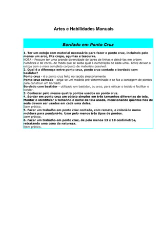 Artes e Habilidades Manuais


                           Bordado em Ponto Cruz

1. Ter um estojo com material necessário para fazer o ponto cruz, incluindo pelo
menos um arco, fita crepe, agulhas e tesouras.
NOTA - Procure ter uma grande diversidade de cores de linhas e deixá-las em ordem
numérica e de cores, de modo que se saiba qual a numeração de cada uma. Tente deixar o
estojo com o mais completo conjunto de materiais possível.
2. Qual é a diferença entre ponto cruz, ponto cruz contado e bordado com
bastidor?
Ponto cruz - é o ponto cruz feito no tecido aleatoriamente
Ponto cruz contado - pega-se um modelo pré-determinado e se faz a contagem de pontos
para construir um bordado
Bordado com bastidor - utilizado um bastidor, ou arco, para esticar o tecido e facilitar o
bordar.
3. Conhecer pelo menos quatro pontos usados no ponto cruz.
4. Bordar em ponto cruz um objeto simples em três tamanhos diferentes de tela.
Montar e identificar o tamanho e nome da tela usada, mencionando quantos fios de
seda devem ser usados em cada uma delas.
Item prático.
5. Fazer um trabalho em ponto cruz contado, com remate, e colocá-lo numa
moldura para pendurá-lo. Usar pelo menos três tipos de pontos.
Item prático.
6. Fazer um trabalho em ponto cruz, de pelo menos 13 x 18 centímetros,
retratando uma cena da natureza.
Item prático.
 