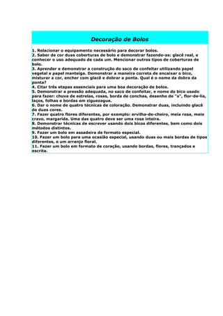 Decoração de Bolos

1. Relacionar o equipamento necessário para decorar bolos.
2. Saber de cor duas coberturas de bolo e demonstrar fazendo-as: glacê real, e
conhecer o uso adequado de cada um. Mencionar outros tipos de coberturas de
bolo.
3. Aprender e demonstrar a construção do saco de confeitar utilizando papel
vegetal e papel manteiga. Demonstrar a maneira correta de encaixar o bico,
misturar a cor, encher com glacê e dobrar a ponta. Qual é o nome da dobra da
ponta?
4. Citar três etapas essenciais para uma boa decoração de bolos.
5. Demonstrar a pressão adequada, no saco de confeitar, e nome do bico usado
para fazer: chuva de estrelas, rosas, borda de conchas, desenho de "s", flor-de-lis,
laços, folhas e bordas em ziguezague.
6. Dar o nome de quatro técnicas de coloração. Demonstrar duas, incluindo glacê
de duas cores.
7. Fazer quatro flores diferentes, por exemplo: ervilha-de-cheiro, meia rosa, meio
cravo, margarida. Uma das quatro deve ser uma rosa inteira.
8. Demonstrar técnicas de escrever usando dois bicos diferentes, bem como dois
métodos distintos.
9. Fazer um bolo em assadeira de formato especial.
10. Fazer um bolo para uma ocasião especial, usando duas ou mais bordas de tipos
diferentes, e um arranjo floral.
11. Fazer um bolo em formato de coração, usando bordas, flores, trançados e
escrita.
 