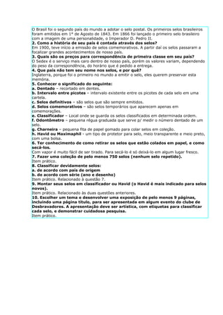 O Brasil foi o segundo país do mundo a adotar o selo postal. Os primeiros selos brasileiros
foram emitidos em 1° de Agosto de 1843. Em 1866 foi lançado o primeiro selo brasileiro
com a imagem de uma personalidade, o Imperador D. Pedro II.
2. Como a história de seu país é contada através dos selos?
Em 1900, teve início a emissão de selos comemorativos. A partir daí os selos passaram a
focalizar grandes acontecimentos de nosso país.
3. Quais são os preços para correspondência de primeira classe em seu país?
O Sedex é o serviço mais caro dentro de nosso país, porém os valores variam, dependendo
do peso da correspondência, do horário que é pedido a entrega.
4. Que país não tem seu nome nos selos, e por quê?
Inglaterra, porque foi o primeiro no mundo a emitir o selo, eles querem preservar esta
memória.
5. Conhecer o significado do seguinte:
a. Dentado – recortado em dentes.
b. Intervalo entre picotes – intervalo existente entre os picotes de cada selo em uma
cartela.
c. Selos definitivos – são selos que são sempre emitidos.
d. Selos comemorativos – são selos temporários que aparecem apenas em
comemorações.
e. Classificador – Local onde se guarda os selos classificados em determinada ordem.
f. Odontômetro – pequena régua graduada que serve p/ medir o número dentado de um
selo.
g. Charneira – pequena fita de papel gomado para colar selos em coleção.
h. Havid ou Maximaphil - um tipo de protetor para selo, meio transparente e meio preto,
com uma bolsa.
6. Ter conhecimento de como retirar os selos que estão colados em papel, e como
secá-los.
Com vapor é muito fácil de ser tirado. Para secá-lo é só deixá-lo em algum lugar fresco.
7. Fazer uma coleção de pelo menos 750 selos (nenhum selo repetido).
Item prático.
8. Classificar devidamente selos:
a. de acordo com país de origem
b. de acordo com série (ano e desenho)
Item prático. Relacionado à questão 7.
9. Montar seus selos em classificador ou Havid (o Havid é mais indicado para selos
novos).
Item prático. Relacionado às duas questões anteriores.
10. Escolher um tema e desenvolver uma exposição de pelo menos 9 páginas,
incluindo uma página título, para ser apresentada em algum evento do clube de
Desbravadores. A apresentação deve ser artística, com etiquetas para classificar
cada selo, e demonstrar cuidadosa pesquisa.
Item prático.
 