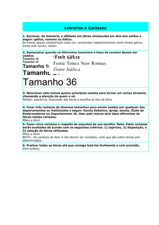 Letreiros e Cartazes

1. Escrever, de memória, o alfabeto em letras minúsculas em dois dos estilos a
seguir: gótico, romano ou itálico.
As fontes abaixo caracterizam cada um, conhecidos respectivamente como fontes gótico,
times new roman, italian:

2. Demonstrar quando os diferentes tamanhos e tipos de canetas devem ser
usados.
Tamanho 10
Tamanho 12
Tamanho 18
Tamanho 24
Tamanho 36
3. Mencionar pelo menos quatro princípios usados para tornar um cartaz atraente,
chamando a atenção de quem o vê.
Nitidez, aparência, disposição das letras e escolha do tipo de letra.

4. Fazer três cartazes de diversos tamanhos para serem usados por qualquer dos
departamentos ou instituições a seguir: Escola Sabatina, igreja, escola, Clube de
Desbravadores ou Departamento JA. Usar pelo menos dois tipos diferentes de
letras nestes cartazes.
Mãos a obra!
5. Fazer cinco cartazes a respeito de assuntos de sua escolha. Nota: Estes cartazes
serão avaliados de acordo com os seguintes critérios: 1) capricho, 2) disposição, e
3) seleção de letras utilizadas.
Mãos a obra!
NOTA - Os cartazes do item 4 não devem ser contados, visto que são sobre temas pré-
determinados.
6. Praticar todas as letras até que consiga fazê-las facilmente e com precisão.
Item prático.
 