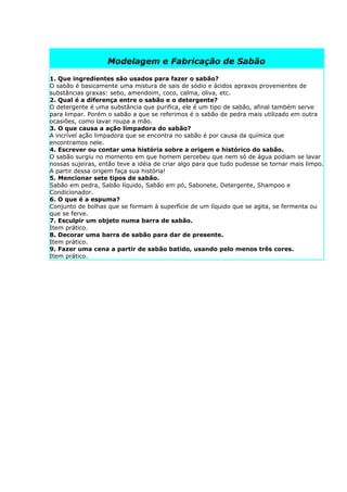 Modelagem e Fabricação de Sabão

1. Que ingredientes são usados para fazer o sabão?
O sabão é basicamente uma mistura de sais de sódio e ácidos apraxos provenientes de
substâncias graxas: sebo, amendoim, coco, calma, oliva, etc.
2. Qual é a diferença entre o sabão e o detergente?
O detergente é uma substância que purifica, ele é um tipo de sabão, afinal também serve
para limpar. Porém o sabão a que se referimos é o sabão de pedra mais utilizado em outra
ocasiões, como lavar roupa a mão.
3. O que causa a ação limpadora do sabão?
A incrível ação limpadora que se encontra no sabão é por causa da química que
encontramos nele.
4. Escrever ou contar uma história sobre a origem e histórico do sabão.
O sabão surgiu no momento em que homem percebeu que nem só de água podiam se lavar
nossas sujeiras, então teve a idéia de criar algo para que tudo pudesse se tornar mais limpo.
A partir dessa origem faça sua história!
5. Mencionar sete tipos de sabão.
Sabão em pedra, Sabão líquido, Sabão em pó, Sabonete, Detergente, Shampoo e
Condicionador.
6. O que é a espuma?
Conjunto de bolhas que se formam à superfície de um líquido que se agita, se fermenta ou
que se ferve.
7. Esculpir um objeto numa barra de sabão.
Item prático.
8. Decorar uma barra de sabão para dar de presente.
Item prático.
9. Fazer uma cena a partir de sabão batido, usando pelo menos três cores.
Item prático.
 