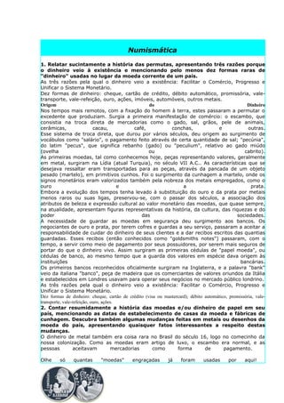 Numismática

1. Relatar sucintamente a história das permutas, apresentando três razões porque
o dinheiro veio à existência e mencionando pelo menos dez formas raras de
"dinheiro" usadas no lugar da moeda corrente de um país.
As três razões pela qual o dinheiro veio a existência: Facilitar o Comércio, Progresso e
Unificar o Sistema Monetário.
Dez formas de dinheiro: cheque, cartão de crédito, débito automático, promissória, vale-
transporte, vale-refeição, ouro, ações, imóveis, automóveis, outros metais.
Origem                                              do                                             Dinheiro
Nos tempos mais remotos, com a fixação do homem à terra, estes passaram a permutar o
excedente que produziam. Surgia a primeira manifestação de comércio: o escambo, que
consistia na troca direta de mercadorias como o gado, sal, grãos, pele de animais,
cerâmicas,                  cacau,            café,           conchas,               e              outras.
Esse sistema de troca direta, que durou por vários séculos, deu origem ao surgimento de
vocábulos como "salário", o pagamento feito através de certa quantidade de sal; "pecúnia",
do latim "pecus", que significa rebanho (gado) ou "peculium", relativo ao gado miúdo
(ovelha                                             ou                                            cabrito).
As primeiras moedas, tal como conhecemos hoje, peças representando valores, geralmente
em metal, surgiram na Lídia (atual Turquia), no século VII A.C.. As características que se
desejava ressaltar eram transportadas para as peças, através da pancada de um objeto
pesado (martelo), em primitivos cunhos. Foi o surgimento da cunhagem a martelo, onde os
signos monetários eram valorizados também pela nobreza dos metais empregados, como o
ouro                                    e                           a                                prata.
Embora a evolução dos tempos tenha levado à substituição do ouro e da prata por metais
menos raros ou suas ligas, preservou-se, com o passar dos séculos, a associação dos
atributos de beleza e expressão cultural ao valor monetário das moedas, que quase sempre,
na atualidade, apresentam figuras representativas da história, da cultura, das riquezas e do
poder                                            das                                          sociedades.
A necessidade de guardar as moedas em segurança deu surgimento aos bancos. Os
negociantes de ouro e prata, por terem cofres e guardas a seu serviço, passaram a aceitar a
responsabilidade de cuidar do dinheiro de seus clientes e a dar recibos escritos das quantias
guardadas. Esses recibos (então conhecidos como "goldsmiths notes") passaram, com o
tempo, a servir como meio de pagamento por seus possuidores, por serem mais seguros de
portar do que o dinheiro vivo. Assim surgiram as primeiras cédulas de "papel moeda", ou
cédulas de banco, ao mesmo tempo que a guarda dos valores em espécie dava origem às
instituições                                                                                    bancárias.
Os primeiros bancos reconhecidos oficialmente surgiram na Inglaterra, e a palavra "bank"
veio da italiana "banco", peça de madeira que os comerciantes de valores oriundos da Itália
e estabelecidos em Londres usavam para operar seus negócios no mercado público londrino.
As três razões pela qual o dinheiro veio a existência: Facilitar o Comércio, Progresso e
Unificar o Sistema Monetário.
Dez formas de dinheiro: cheque, cartão de crédito (visa ou mastercard), débito automático, promissória, vale-
transporte, vale-refeição, ouro, ações.
2. Contar resumidamente a história das moedas e/ou dinheiro de papel em seu
país, mencionando as datas de estabelecimento de casas da moeda e fábricas de
cunhagem. Descubra também algumas mudanças feitas em metais ou desenhos da
moeda do país, apresentando quaisquer fatos interessantes a respeito destas
mudanças.
O dinheiro de metal também era coisa rara no Brasil do século 16, logo no comecinho da
nossa colonização. Como as moedas eram artigo de luxo, o escambo era normal, e as
pessoas           aceitavam          mercadorias      como       forma         de       pagamento.

Olhe     só    quantas       "moedas"       engraçadas       já     foram      usadas      por     aqui!
 