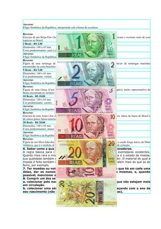 Anverso:
Efígie Simbólica da República, interpretada sob a forma de escultura.

Reverso:
Gravura de um Beija-Flor (Amazilia lactea). O Beija-Flor é típico do continente americano e ocorrem mais de cem
espécies no Brasil.
2 Reais - R$ 2,00
Dimensões: 140 x 65 mm.
Cores predominantes: azul e cinza
Anverso:
Efígie Simbólica da República, interpretada sob a forma de escultura.
Reverso:
Figura de uma tartaruga de pente (Eretmochelys imbricata), uma das cinco espécies de tartarugas marinhas
encontradas na costa brasileira.
5 Reais - R$ 5,00
Dimensões: 140 x 65 mm.
Cor predominante: violeta
Anverso:
Efígie Simbólica da República, interpretada sob a forma de escultura.
Reverso:
Figura de uma Garça (Casmerodius albus), ave pernalta (família dos ardeídeos), espécie muito representativa da
fauna encontrada no território brasileiro.
10 Reais - R$ 10,00
Dimensões: 140 x 65 mm.
Cor predominante: carmin
Anverso:
Efígie Simbólica da República, interpretada sob a forma de escultura.
Reverso:
Gravura de uma Arara (Ara chloreptera), ave de grande porte da família dos psitacídeos, típica da fauna do Brasil e
de outros países latino-americanos
20 Reais - R$ 20,00
Dimensões: 140 x 65 mm.
Cores predominantes: amarelo e laranja
Anverso:
Efígie Simbólica da República, interpretada sob a forma de escultura.
Reverso:
Figura de um Mico-leão-dourado (Leonthopitecus rosalia), primata de pêlo alaranjado e cauda longa nativo da Mata
Atlântica, que é o símbolo da luta pela preservação das espécies brasileiras ameaçadas de extinção.
6. Saber como a qualidade das moedas é avaliada pelos colecionadores.
A regra básica para saber o valor das moedas, é o numero de exemplares existentes.
Quanto mais rara a moeda, maior o seu valor. Outro item importante é o estado da moeda,
sua qualidade também é levada em conta na hora de calcular seu valor. O material do qual a
moeda é feita também é levada em conta. Moedas de ouro e prata valem mais do que as de
ferro, por exemplo.
7. Ter moedas ou notas de dez diferentes países. Descrever o que há em cada uma
delas, dar os nomes de pessoas ou objetos retratados nas mesmas, e, quando
possível, mencionar as datas de cada uma.
8. Cumprir um dos seguintes itens:
a. colecionar pelo menos cinco moedas ou notas de seu país que não estejam mais
em circulação.
b. colecionar uma série datada de moedas de seu país, começando com o ano de
seu nascimento (não é necessário incluir moedas raras ou caras).
 