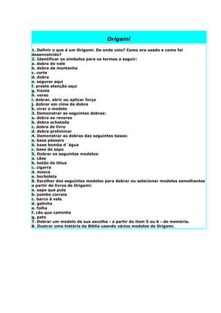 Origami

1. Definir o que é um Origami. De onde veio? Como era usado e como foi
desenvolvido?
2. Identificar os símbolos para os termos a seguir:
a. dobra do vale
b. dobra da montanha
c. corte
d. dobra
e. segurar aqui
f. preste atenção aqui
g. frente
h. verso
i. dobrar, abrir ou aplicar força
j. dobrar em cima da dobra
k. virar o modelo
3. Demonstrar as seguintes dobras:
a. dobra ao reverso
b. dobra achatada
c. dobra de livro
d. dobra preliminar
4. Demonstrar as dobras das seguintes bases:
a. base pássaro
b. base bomba d´água
c. base de sapo
5. Dobrar os seguintes modelos:
a. cães
b. botão de lótus
c. cigarra
d. mosca
e. borboleta
6. Escolher dos seguintes modelos para dobrar ou selecionar modelos semelhantes
a partir de livros de Origami:
a. sapo que pula
b. pombo correio
c. barco à vela
d. galinha
e. folha
f. cão que caminha
g. pato
7. Dobrar um modelo de sua escolha - a partir do item 5 ou 6 - de memória.
8. Ilustrar uma história da Bíblia usando vários modelos de Origami.
 