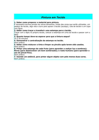 Pintura em Tecido

1. Saber como preparar o material para pintura.
É necessário termos pincéis de vários tamanhos, tintas das cores que serão utilizadas, um
pedaço de tecido, algo reto e duro para apoiar o tecido (azulejo), cola de tecido e um copo
com água.
2. Saber como traçar e transferir uma estampa para o tecido.
Traçar com o lápis no próprio tecido, colocar a estampa em cima do tecido e passar com o
lápis.
3. Quanto tempo deve-se esperar para que a tintura seque?
10 a 20 minutos
4. Demonstrar a centralização da estampa no tecido.
Item prático.
5. Saber como misturar a tinta e limpar os pincéis após terem sido usados.
Item prático.
6. Pintar uma estampa de cada fruta (para aprender a realçar luz e sombras);
flores (para desenvolver um bom sombreado); e rosto humano (para aprender o
uso do pincel fino).
Item prático.
7. Usando um estêncil, para pintar algum objeto com pelo menos duas cores.
Item prático.
 