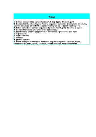 Tricô

1. Definir as seguintes abreviaturas: m, t, taç, 2pjm, dm aum, pmt.
2. Demonstrar habilidade para fazer o seguinte: aumento, diminuição, arremate,
costura invisível, emendar fios com nós simples e nós com fio sobreposto.
3. Saber como lidar com os seguintes tipos de fio: lã, pêlo de cabra e nylon.
4. Demonstrar como unir um novelo com outro.
5. Identificar e saber o propósito das diferentes "grossuras" dos fios:
a. lã penteada
b. médio volume
c. esporte
d. grande volume
6. Fazer duas peças em tricô, dentre as seguintes opções: chinelos, luvas,
sapatinhos de bebê, gorro, cachecol, colete ou outro item semelhante.
 