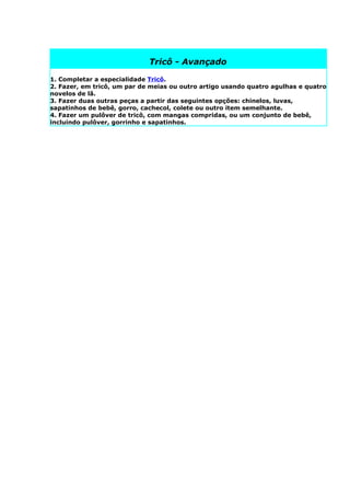 Tricô - Avançado

1. Completar a especialidade Tricô.
2. Fazer, em tricô, um par de meias ou outro artigo usando quatro agulhas e quatro
novelos de lã.
3. Fazer duas outras peças a partir das seguintes opções: chinelos, luvas,
sapatinhos de bebê, gorro, cachecol, colete ou outro item semelhante.
4. Fazer um pulôver de tricô, com mangas compridas, ou um conjunto de bebê,
incluindo pulôver, gorrinho e sapatinhos.
 