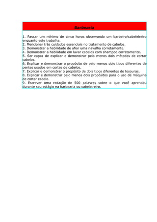 Barbearia

1. Passar um mínimo de cinco horas observando um barbeiro/cabeleireiro
enquanto este trabalha.
2. Mencionar três cuidados essenciais no tratamento de cabelos.
3. Demonstrar a habilidade de afiar uma navalha corretamente.
4. Demonstrar a habilidade em lavar cabelos com shampoo corretamente.
5. Ser capaz de explicar e demonstrar pelo menos dois métodos de cortar
cabelos.
6. Explicar e demonstrar o propósito de pelo menos dois tipos diferentes de
pentes usados em cortes de cabelos.
7. Explicar e demonstrar o propósito de dois tipos diferentes de tesouras.
8. Explicar e demonstrar pelo menos dois propósitos para o uso de máquina
de cortar cabelo.
9. Escrever uma redação de 500 palavras sobre o que você aprendeu
durante seu estágio na barbearia ou cabeleireiro.
 