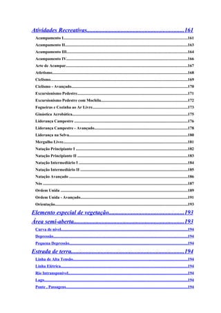 Atividades Recreativas.................................................................161
  Acampamento I.......................................................................................................................161
  Acampamento II......................................................................................................................163
  Acampamento III....................................................................................................................164
  Acampamento IV....................................................................................................................166
  Arte de Acampar.....................................................................................................................167
  Atletismo..................................................................................................................................168
  Ciclismo...................................................................................................................................169
  Ciclismo - Avançado...............................................................................................................170
  Excursionismo Pedestre..........................................................................................................171
  Excursionismo Pedestre com Mochila...................................................................................172
  Fogueiras e Cozinha ao Ar Livre...........................................................................................173
  Ginástica Acrobática...............................................................................................................175
  Liderança Campestre .............................................................................................................176
  Liderança Campestre - Avançado.........................................................................................178
  Liderança na Selva..................................................................................................................180
  Mergulho Livre.......................................................................................................................181
  Natação Principiante I ...........................................................................................................182
  Natação Principiante II ..........................................................................................................183
  Natação Intermediário I ........................................................................................................184
  Natação Intermediário II .......................................................................................................185
  Natação Avançado ..................................................................................................................186
  Nós ...........................................................................................................................................187
  Ordem Unida ..........................................................................................................................189
  Ordem Unida - Avançado.......................................................................................................191
  Orientação...............................................................................................................................193

Elemento especial de vegetação..................................................193
Área semi-aberta..........................................................................193
  Curva de nível.........................................................................................................................194
  Depressão.................................................................................................................................194
  Pequena Depressão.................................................................................................................194

Estrada de terra............................................................................194
  Linha de Alta Tensão..............................................................................................................194
  Linha Elétrica..........................................................................................................................194
  Rio Intransponível...................................................................................................................194
  Lago..........................................................................................................................................194
  Ponte , Passagens.....................................................................................................................194
 