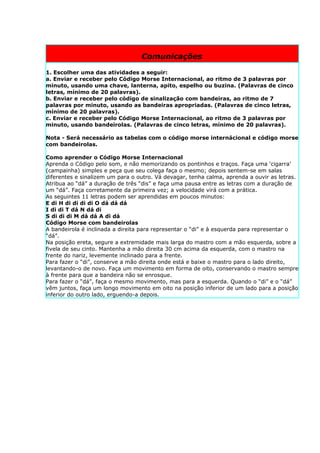 Comunicações

1. Escolher uma das atividades a seguir:
a. Enviar e receber pelo Código Morse Internacional, ao ritmo de 3 palavras por
minuto, usando uma chave, lanterna, apito, espelho ou buzina. (Palavras de cinco
letras, mínimo de 20 palavras).
b. Enviar e receber pelo código de sinalização com bandeiras, ao ritmo de 7
palavras por minuto, usando as bandeiras apropriadas. (Palavras de cinco letras,
mínimo de 20 palavras).
c. Enviar e receber pelo Código Morse Internacional, ao ritmo de 3 palavras por
minuto, usando bandeirolas. (Palavras de cinco letras, mínimo de 20 palavras).

Nota - Será necessário as tabelas com o código morse internácional e código morse
com bandeirolas.

Como aprender o Código Morse Internacional
Aprenda o Código pelo som, e não memorizando os pontinhos e traços. Faça uma ‘cigarra’
(campainha) simples e peça que seu colega faça o mesmo; depois sentem-se em salas
diferentes e sinalizem um para o outro. Vá devagar, tenha calma, aprenda a ouvir as letras.
Atribua ao “dá” a duração de três “dis” e faça uma pausa entre as letras com a duração de
um “dá”. Faça corretamente da primeira vez; a velocidade virá com a prática.
As seguintes 11 letras podem ser aprendidas em poucos minutos:
E di H di di di di O dá dá dá
I di di T dá N dá di
S di di di M dá dá A di dá
Código Morse com bandeirolas
A bandeirola é inclinada a direita para representar o “di” e à esquerda para representar o
“dá”.
Na posição ereta, segure a extremidade mais larga do mastro com a mão esquerda, sobre a
fivela de seu cinto. Mantenha a mão direita 30 cm acima da esquerda, com o mastro na
frente do nariz, levemente inclinado para a frente.
Para fazer o “di”, conserve a mão direita onde está e baixe o mastro para o lado direito,
levantando-o de novo. Faça um movimento em forma de oito, conservando o mastro sempre
à frente para que a bandeira não se enrosque.
Para fazer o “dá”, faça o mesmo movimento, mas para a esquerda. Quando o “di” e o “dá”
vêm juntos, faça um longo movimento em oito na posição inferior de um lado para a posição
inferior do outro lado, erguendo-a depois.
 