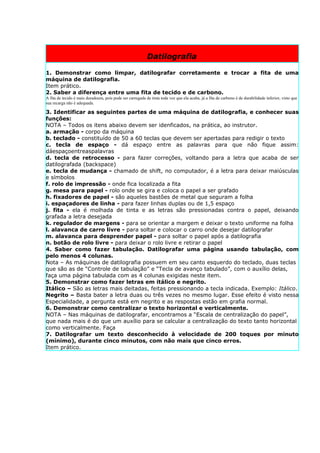 Datilografia

1. Demonstrar como limpar, datilografar corretamente e trocar a fita de uma
máquina de datilografia.
Item prático.
2. Saber a diferença entre uma fita de tecido e de carbono.
A fita de tecido é mais duradoura, pois pode ser carregada de tinta toda vez que ela acaba, já a fita de carbono é de durabilidade inferior, visto que
sua recarga não é adequada.

3. Identificar as seguintes partes de uma máquina de datilografia, e conhecer suas
funções:
NOTA – Todos os itens abaixo devem ser idenficados, na prática, ao instrutor.
a. armação - corpo da máquina
b. teclado - constituído de 50 a 60 teclas que devem ser apertadas para redigir o texto
c. tecla de espaço - dá espaço entre as palavras para que não fique assim:
dáespaçoentreaspalavras
d. tecla de retrocesso - para fazer correções, voltando para a letra que acaba de ser
datilografada (backspace)
e. tecla de mudança - chamado de shift, no computador, é a letra para deixar maiúsculas
e símbolos
f. rolo de impressão - onde fica localizada a fita
g. mesa para papel - rolo onde se gira e coloca o papel a ser grafado
h. fixadores de papel - são aqueles bastões de metal que seguram a folha
i. espaçadores de linha - para fazer linhas duplas ou de 1,5 espaço
j. fita - ela é molhada de tinta e as letras são pressionadas contra o papel, deixando
grafada a letra desejada
k. regulador de margens - para se orientar a margem e deixar o texto uniforme na folha
l. alavanca de carro livre - para soltar e colocar o carro onde desejar datilografar
m. alavanca para desprender papel - para soltar o papel após a datilografia
n. botão de rolo livre - para deixar o rolo livre e retirar o papel
4. Saber como fazer tabulação. Datilografar uma página usando tabulação, com
pelo menos 4 colunas.
Nota – As máquinas de datilografia possuem em seu canto esquerdo do teclado, duas teclas
que são as de “Controle de tabulação” e “Tecla de avanço tabulado”, com o auxílio delas,
faça uma página tabulada com as 4 colunas exigidas neste item.
5. Demonstrar como fazer letras em itálico e negrito.
Itálico – São as letras mais deitadas, feitas pressionando a tecla indicada. Exemplo: Itálico.
Negrito – Basta bater a letra duas ou três vezes no mesmo lugar. Esse efeito é visto nessa
Especialidade, a pergunta está em negrito e as respostas estão em grafia normal.
6. Demonstrar como centralizar o texto horizontal e verticalmente.
NOTA – Nas máquinas de datilografar, encontramos a “Escala de centralização do papel”,
que nada mais é do que um auxílio para se calcular a centralização do texto tanto horizontal
como verticalmente. Faça
7. Datilografar um texto desconhecido à velocidade de 200 toques por minuto
(mínimo), durante cinco minutos, com não mais que cinco erros.
Item prático.
 