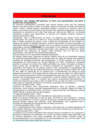 Informática

1. Escrever uma redação 200 palavras, ou fazer uma apresentação oral sobre a
história dos computadores.
Os primeiros computadores inventados pelo homem diferem muito dos que podemos
observar nos dias de hoje. O ábaco é um deles. Desde os primórdios o homem vem fazendo
contas. Porém o cálculo adquiriu importância quando o comercio foi instituído. Afora os
dedos, os primeiros recursos usados para calcular foram pequenos pedregulhos, usados para
representar os números de um a dez. Mais tarde, por volta do ano 3000 a.C., os chineses
inventaram o ábaco, que representava os números em unidades, dezenas, centenas e
milhares através de contas.
Certamente, após o aparecimento do ábaco, as máquinas de calcular foram sendo
aperfeiçoadas. Por volta do ano 1600 d.C. novas soluções mecânicas foram apresentadas
para o antigo problema de calcular, como a tabela de multiplicações de John Napier e a
máquina de calcular de Wilhelm Schickard, capaz de desenvolver as quatro operações. Em
1642 Blaise Pascal (matemático francês) criou uma máquina de somar mecânica utilizando
engrenagens chamada PASCALINE (em homenagem á sua modéstia). Alguns anos depois,
Oottfried Leibnitz (matemático alemão) desenvolveu uma máquina de multiplicar e dividir,
predecessora das máquinas de calcular ainda utilizadas hoje em dia por alguns
comerciantes. Sua idéia foi mais tarde aperfeiçoada por
Thomas Colmar em um instrumento chamado aritmômetro.
No entanto, todas essas "máquinas de calcular" diferem muito de um computador moderno
no sentido de programabilidade. Um computador deve ser capaz de executar uma seqüência
completa de instruções fornecidas pelo programador. O primeiro projeto com essa nova
preocupação foi desenvolvido por Charles Babbage em 1833. Chamava-se calculadora
analítica e utilizava um sistema de cartões perfurados que davam instruções à máquina.
Esses cartões são considerados os primeiros programas de computador. Porém, essa
calculadora não passou de um projeto, devido a não corresponder as necessidades da
época. O mesmo principio de cartões perfurados foi utilizado por Herman Hollerith por volta
do ano 1880 na construção de um sistema para o processamento de dados do censo
populacional americano. O resultado demorou sete anos para ser obtido. Em 1890 Hoflerith
inovou o sistema diminuindo o tempo de processamento para dois anos. A partir de 1940 a
evolução dos computadores passou a acompanhar a própria indústria eletrônica e em 1944
surgiu o computador Mark 1, o primeiro que utilizou componentes eletromecânicos. O
numero de máquinas que surgiu a partir de então tornou-se cada vez maior e sua evolução
pôde então ser analisada dividindo-se em famílias ou gerações de computadores.
* A primeira geração (1946 - 1955).
Utilizavam as válvulas como componentes eletrônicos. Além de grandes e pesados,
consumiam muita energia causando superaquecimento em pequeno espaço de tempo. O
processamento era demasiado lento. O E.N.I.A.C., desenvolvido por Von Newmann, possuía
18000 válvulas e pesava cerca de 30 toneladas.
* A segunda geração (1956 – 1963)
Construídos com transistores, eram chamados de computadores de estado
sólido (as válvulas trabalhavam a base de gás). Tornaram-se mais compactos e rápidos,
além de apresentarem um menor consumo de energia e aquecerem bem menos que os da
primeira geração. Apesar das melhorias, ainda apresentavam vário problemas como a
limitação da capacidade de armazenamento de dados (memória).
* A terceira geração (1964 - 1970)
Com o aperfeiçoamento dos circuitos integrados a informática deu um passo gigantesco em
sua evolução. Menores e mais velozes, consomem bem menos energia que os transistores.
* A quarta geração (1971 - hoje)
A medida que os circuitos integrados foram ficando maiores na década de 70, começaram a
apresentar problemas. Era necessário um circuito que fizesse várias coisas diferentes, pois
os circuitos integrados eram muito específicos em suas funções. Surgiram então os
microprocessadores, e em conseqüência, os microcomputadores, que com seu baixo custo
foi responsável pela popularização das máquinas.
 
