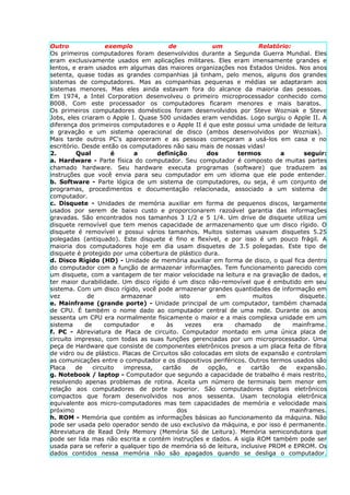 Outro                exemplo             de            um             Relatório:
Os primeiros computadores foram desenvolvidos durante a Segunda Guerra Mundial. Eles
eram exclusivamente usados em aplicações militares. Eles eram imensamente grandes e
lentos, e eram usados em algumas das maiores organizações nos Estados Unidos. Nos anos
setenta, quase todas as grandes companhias já tinham, pelo menos, alguns dos grandes
sistemas de computadores. Mas as companhias pequenas e médias se adaptaram aos
sistemas menores. Mas eles ainda estavam fora do alcance da maioria das pessoas.
Em 1974, a Intel Corporation desenvolveu o primeiro microprocessador conhecido como
8008. Com este processador os computadores ficaram menores e mais baratos.
Os primeiros computadores domésticos foram desenvolvidos por Steve Wozniak e Steve
Jobs, eles criaram o Apple I. Quase 500 unidades eram vendidas. Logo surgiu o Apple II. A
diferença dos primeiros computadores e o Apple II é que este possui uma unidade de leitura
e gravação e um sistema operacional de disco (ambos desenvolvidos por Wozniak).
Mais tarde outros PC's apareceram e as pessoas começaram a usá-los em casa e no
escritório. Desde então os computadores não saiu mais de nossas vidas!
2.        Qual         é     a      definição         dos      termos         a      seguir:
a. Hardware - Parte física do computador. Seu computador é composto de muitas partes
chamado hardware. Seu hardware executa programas (software) que traduzem as
instruções que você envia para seu computador em um idioma que ele pode entender.
b. Software - Parte lógica de um sistema de computadores, ou seja, é um conjunto de
programas, procedimentos e documentação relacionada, associado a um sistema de
computador.
c. Disquete - Unidades de memória auxiliar em forma de pequenos discos, largamente
usados por serem de baixo custo e proporcionarem razoável garantia das informações
gravadas. São encontrados nos tamanhos 3 1/2 e 5 1/4. Um drive de disquete utiliza um
disquete removível que tem menos capacidade de armazenamento que um disco rígido. O
disquete é removível e possui vários tamanhos. Muitos sistemas usavam disquetes 5.25
polegadas (antiquado). Este disquete é fino e flexível, e por isso é um pouco frágil. A
maioria dos computadores hoje em dia usam disquetes de 3.5 polegadas. Este tipo de
disquete é protegido por uma cobertura de plástico dura.
d. Disco Rígido (HD) - Unidade de memória auxiliar em forma de disco, o qual fica dentro
do computador com a função de armazenar informações. Tem funcionamento parecido com
um disquete, com a vantagem de ter maior velocidade na leitura e na gravação de dados, e
ter maior durabilidade. Um disco rígido é um disco não-removível que é embutido em seu
sistema. Com um disco rígido, você pode armazenar grandes quantidades de informação em
vez           de         armazenar           isto        em          muitos         disquete.
e. Mainframe (grande porte) - Unidade principal de um computador, também chamada
de CPU. É também o nome dado ao computador central de uma rede. Durante os anos
sessenta um CPU era normalmente fisicamente o maior e a mais complexa unidade em um
sistema      de     computador    e     às     vezes    era   chamado       de    mainframe.
f. PC - Abreviatura de Placa de circuito. Computador montado em uma única placa de
circuito impresso, com todas as suas funções gerenciadas por um microprocessador. Uma
peça de Hardware que consiste de componentes eletrônicos presos a um placa feita de fibra
de vidro ou de plástico. Placas de Circuitos são colocadas em slots de expansão e controlam
as comunicações entre o computador e os dispositivos periféricos. Outros termos usados são
Placa    de     circuito  impressa,    cartão     de  opção,   e    cartão    de   expansão.
g. Notebook / laptop - Computador que segundo a capacidade de trabalho é mais restrito,
resolvendo apenas problemas de rotina. Aceita um número de terminais bem menor em
relação aos computadores de porte superior. São computadores digitais eletrônicos
compactos que foram desenvolvidos nos anos sessenta. Usam tecnologia eletrônica
equivalente aos micro-computadores mas tem capacidades de memória e velocidade mais
próximo                                     dos                                  mainframes.
h. ROM - Memória que contém as informações básicas ao funcionamento da máquina. Não
pode ser usada pelo operador sendo de uso exclusivo da máquina, e por isso é permanente.
Abreviatura de Read Only Memory (Memória Só de Leitura). Memória semicondutora que
pode ser lida mas não escrita e contém instruções e dados. A sigla ROM também pode ser
usada para se referir a qualquer tipo de memória só de leitura, inclusive PROM e EPROM. Os
dados contidos nessa memória não são apagados quando se desliga o computador.
 