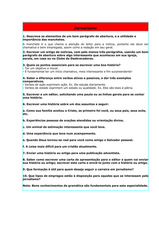 Jornalismo

1. Descreva os elementos de um bom parágrafo de abertura, e a utilidade e
importância das manchetes.
A manchete é o que chama a atenção do leitor para a notícia, portanto ela deve ser
chamativa e bem empregada, assim como a redação em seu geral.
2. Escrever um artigo de notícias, com pelo menos três parágrafos, usando um bom
parágrafo de abertura sobre algo interessante que aconteceu em sua igreja,
escola, em casa ou no Clube de Desbravadores.

3. Quais os pontos essenciais para se escrever uma boa história?
- Ter um objetivo e moral.
- É fundamental ter um início chamativo, meio interessante e fim surpreendente!

4. Saber a diferença entre verbos ativos e passivos, e dar três exemplos
comparativos.
- Verbos de ação exprimem ação. Ex. Ele estuda diariamente.
- Verbos de estado exprimem um estado ou qualidade. Ex. Eles são leais à pátria.

5. Escrever a um editor, solicitando uma pauta ou as linhas gerais para se contar
uma história.

6. Escrever uma história sobre um dos assuntos a seguir:

a. Como sua família aceitou a Cristo, se primeiro foi você, ou seus pais, seus avós,
etc.

b. Experiências pessoas de orações atendidas ou orientação divina.

c. Um animal de estimação interessante que você teve.

d. Uma experiência que teve num acampamento.

e. Quando Deus tornou-se real para você como amigo e Salvador pessoal.

f. A coisa mais difícil para um cristão atualmente.

7. Enviar uma história ou artigo para uma publicação adventista.

8. Saber como escrever uma carta de apresentação para o editor a quem vai enviar
sua história ou artigo; escrever esta carta e enviá-la junto com a história ou artigo.

9. Que formação é útil para quem deseja seguir a carreira em jornalismo?

10. Que tipos de empregos estão à disposição para aqueles que se interessam pelo
jornalismo?

Nota: Bons conhecimentos de gramática são fundamentais para esta especialidade.
 