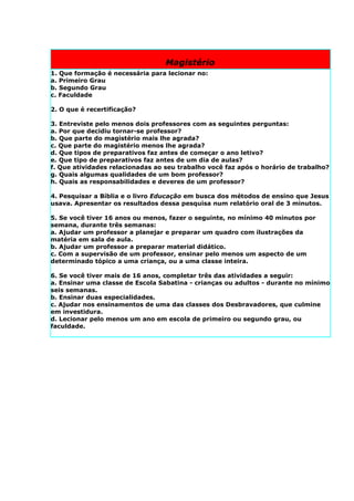 Magistério
1. Que formação é necessária para lecionar no:
a. Primeiro Grau
b. Segundo Grau
c. Faculdade

2. O que é recertificação?

3. Entreviste pelo menos dois professores com as seguintes perguntas:
a. Por que decidiu tornar-se professor?
b. Que parte do magistério mais lhe agrada?
c. Que parte do magistério menos lhe agrada?
d. Que tipos de preparativos faz antes de começar o ano letivo?
e. Que tipo de preparativos faz antes de um dia de aulas?
f. Que atividades relacionadas ao seu trabalho você faz após o horário de trabalho?
g. Quais algumas qualidades de um bom professor?
h. Quais as responsabilidades e deveres de um professor?

4. Pesquisar a Bíblia e o livro Educação em busca dos métodos de ensino que Jesus
usava. Apresentar os resultados dessa pesquisa num relatório oral de 3 minutos.

5. Se você tiver 16 anos ou menos, fazer o seguinte, no mínimo 40 minutos por
semana, durante três semanas:
a. Ajudar um professor a planejar e preparar um quadro com ilustrações da
matéria em sala de aula.
b. Ajudar um professor a preparar material didático.
c. Com a supervisão de um professor, ensinar pelo menos um aspecto de um
determinado tópico a uma criança, ou a uma classe inteira.

6. Se você tiver mais de 16 anos, completar três das atividades a seguir:
a. Ensinar uma classe de Escola Sabatina - crianças ou adultos - durante no mínimo
seis semanas.
b. Ensinar duas especialidades.
c. Ajudar nos ensinamentos de uma das classes dos Desbravadores, que culmine
em investidura.
d. Lecionar pelo menos um ano em escola de primeiro ou segundo grau, ou
faculdade.
 