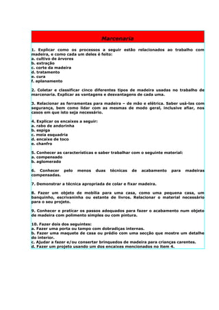 Marcenaria

1. Explicar como os processos a seguir estão relacionados ao trabalho com
madeira, e como cada um deles é feito:
a. cultivo de árvores
b. extração
c. corte da madeira
d. tratamento
e. cura
f. aplanamento

2. Coletar e classificar cinco diferentes tipos de madeira usadas no trabalho de
marcenaria. Explicar as vantagens e desvantagens de cada uma.

3. Relacionar as ferramentas para madeira – de mão e elétrica. Saber usá-las com
segurança, bem como lidar com as mesmas de modo geral, inclusive afiar, nos
casos em que isto seja necessário.

4. Explicar os encaixes a seguir:
a. rabo de andorinha
b. espiga
c. meia esquadria
d. encaixe de toco
e. chanfro

5. Conhecer as características e saber trabalhar com o seguinte material:
a. compensado
b. aglomerado

6. Conhecer pelo      menos    duas   técnicas   de   acabamento   para     madeiras
compensadas.

7. Demonstrar a técnica apropriada de colar e fixar madeira.

8. Fazer um objeto de mobília para uma casa, como uma pequena casa, um
banquinho, escrivaninha ou estante de livros. Relacionar o material necessário
para o seu projeto.

9. Conhecer e praticar os passos adequados para fazer o acabamento num objeto
de madeira com polimento simples ou com pintura.

10. Fazer dois dos seguintes:
a. Fazer uma porta ou tampo com dobradiças internas.
b. Fazer uma maquete de casa ou prédio com uma secção que mostre um detalhe
do interior.
c. Ajudar a fazer e/ou consertar brinquedos de madeira para crianças carentes.
d. Fazer um projeto usando um dos encaixes mencionados no item 4.
 
