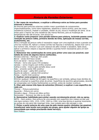 Pintura de Paredes Exteriores

1. Ser capaz de reconhecer, e explicar a diferença entre as tintas para paredes
externas e internas.
As tinturas para pinturas externas contém maior quantidade de componentes
impermeabilizantes, como hidro-repelentes, seladores e resina acrílica, para dar maior
resistência à pintura, impedir a umidade, resistir ao sol, chuva e mudanças de clima. Já as
tintas para o interior de uma residência são menos flexíveis, pois as mudanças de
temperaturas não são bruscas, com pouca luz.
2. Explicar como preparar uma parede externa para pintura, incluindo passos como
remoção da pintura velha, primeira demão de tinta, aplicação de massa corrida,
acabamento, etc.
Para a remoção da pintura velha é necessário raspar com uma espátula e lixar a parede com
uma lixa número 60. Aplicar a massa corrida nas fissuras e rachaduras, depois lixar com a
lixa número 100, remover o pó com vassoura de pêlo e limpar a secadora. Após secar,
aplicar a primeira e depois a segunda demão e quantas forem necessárias para um bom
acabamento.
3. Relacionar dez combinações de cores para pintar uma casa (se possível, usar
tabela de cores de alguma marca conhecida).
Paredes externas – flamingo 354 coralit
Beiral – strato 819 fosco coralit
Forro de beiral – branco neve 001
Telhado – terra cota suave 370 coralplus
Janelas – verniz mogmo sem brilho coramar
Calhas e rufos – branco gelo esmalte dolux coral
Sala – amarelo vanila 506 coralmur
Quarto de casal – palha 844 coralmur
Quarto de solteiro – pérola 018 coralmur
Portas – marfim 818 coralmur
4. Explicar como preparar e pintar metal.
Eliminar qualquer resíduo de ferrugem na superfície a ser pintada, aplique duas demãos de
zarcão universal na superfície antes de pintar. Superfícies de alumínio galvanizadas, deverão
ser preparadas com fundos fosfotizantes ou primer, antes de receber a pintura.
5. Citar pelo menos três tipos de solventes (thinner) e explicar o uso específico de
cada um.
Thinner – Pintura automotiva
Aguarrás – Pintura em verniz
Esmalte e água – Pintura em látex acrílico
Removedor – Remover da mão ou do chão
6. Demonstrar habilidade para pintar usando corretamente pincel, rolo ou spray.
NOTA – Item prático. Para pintura de uma parede com superfície com massa corrida usar
rolo tigre número 1325, 1315, 1370, 1365 ou 1394. Uma boa técnica é queimar levemente
as pontas do rolo para não respingar tinta, mas cuidado para não estragar o rolo.
7. Pintar a parte externa de uma casa de pelo menos quatro cômodos (se possível,
transformar esta tarefa num projeto em grupo, para ajudar alguém da igreja ou
comunidade que esteja precisando deste serviço).
Item Prático.
 