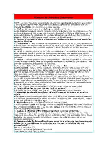 Pintura de Paredes Interiores

NOTA – As respostas desta especialidade não eliminar a parte prática. Os itens que contém
a descrição de “demonstrar” devem ser executados na prática, de preferência com um
instrutor qualificado e que tenha experiência na área.
1. Explicar como preparar a madeira para receber o verniz.
Antes de aplicar qualquer produto indicado, eliminar a gordura, cera e outros resíduos. Para
um bom acabamento faça um correto lixamento da superfície. Utilize o diluente correto na
proporção indicada na embalagem do produto. Não aplicar o produto nos dias úmidos ou
chuvosos. Utilize a seladora para madeira apenas em áreas internas.
2. Explicar e demonstrar como preparar e dar acabamento em madeira usando as
seguintes técnicas:
a. Clareamento – Lixar a madeira, depois passar uma escova de aço no sentido do veio da
madeira, tirar o pó e aplicar uma demão de massa acrílica, deixe secar. Lixar de forma que o
veio da madeira fique bem aparente e aplique o verniz, dessa forma você terá um bom
resultado.
b. Verniz – Eliminar gordura, cera e resíduos da madeira e, para um bom acabamento, lixar
bem a madeira. Utilize o diluente de forma correta de acordo com a embalagem. Utilize
seladora para madeira apenas em áreas internas. Não aplicar o produto em dias úmidos ou
chuvosos.
c. Pintura – Eliminar gordura, cera e outros resíduos. Lixar bem a superfície e aplicar uma
demão de massa acrílica, lixar até a superfície ficar bem lisa e pintar da com desejada. Para
um bom acabamento, três demão é o suficiente.
3. Mencionar dois métodos de fazer textura em paredes.
Efeito grafiado – Limpar bem a superfície e eliminar a pintura velha. Aplicar com uma
desempenadeira uma camada de aproximadamente 3mm, e com uma desempenadeira de
plástico, estique a massa texturada num sentido apenas, para cima ou para baixo. Para
obter um efeito rotativo use a desempenadeira em movimento rotativo.
Efeito travertino – Com uma desempenadeira de aço, aplique uma camada de 3mm a
4mm, com um rolo macarrão tigre passe-o sobre a massa de cima para baixo, causando um
efeito chapiscado com a massa ainda úmida. Com uma desempenadeira limpa, após a
massa estar meio seca, passe-a quebrando ou amassando as pontas do chapiscado, dessa
forma você terá um efeito travertino.
Obs. Para o efeito grafitado usar textura rústica e para o travertino, textura lisa.
4. Em que situações se deve usar um revólver de tinta?
Na pintura de metal, assim como grades, portões, portas de aço e automóveis.
5. Descrever os métodos adequados de limpar e cuidar de pincéis de pintura e
verniz.
Para limpar os pincéis com verniz após o uso, usar aguarás ou tiner em grande quantidade.
Certifique-se que removeu toda a tinta ou verniz. Em caso de tinta a base de água, lavar o
pincel com grande quantidade de água.
6. Demonstrar como usar corretamente a massa corrida.
A massa corrida é usada para corrigir fissuras ou defeitos de paredes, tais como rachaduras.
Use uma desempenadeira de aço ou espátula, aplique aproximadamente 2mm de massa e
lixar até a superfície ficar bem lisa.
7. Explicar a diferença entre tintas para pintura externas e internas.
As tintas para pinturas externas contém uma quantidade maior de resina acrílica, hidro-
repelentes e seladora. Para pintura interna, as tintas contém uma quantidade menor desses
produtos. Mas hoje o mercado oferece tintas capazes de pintar ambas as partes em
condições satisfatórias.
8. Fazer uma lista de dez combinações de cores para pintura de interiores, usando
tabela de cores de alguma marca conhecida. Por que cores fortes não são
aconselháveis?
Forro – branco neve 001
Janelas – verniz mogmo coralmur sem brilho
Sala – amarelo vanila 506 coralmur
 
