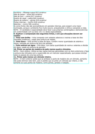 Escritório – Pêssego suave 815 coralmur
Sala de jantar – areia 820 coralmur
Sala de som – creme 817 coralmur
Quarto de casal – palha 844 coralmur
Quarto de solteiro – pérola 018 coralmur
Portas internas – marfim 818 coralmur
Batentes – cromo 506 coralmur
As cores fortes não são aconselháveis em paredes internas, pois exigem uma maior
iluminação, porque o ambiente fica muito escuro, prejudicando o clima e cansando a vista.
NOTA – O candidato à especialidade deve fazer suas próprias combinações e demonstrá-las
em conformidade com os itens 10 e 11 desta especialidade.
9. Explicar a composição das seguintes tintas, e em que situações devem ser
usadas:
a. Tinta com brilho – tinta composta com selastes adesivos e resinas a base de óleo
(esmaltes sintéticos), usado para pintura de metais.
b. Tinta fosca – tinta acrílica a base de água. Contém menor quantidade de selante e
resina, utilizada em pintura de forro de paredes.
c. Tinta solúvel em água – PVA látex, com baixa quantidade de resina e selantes e diluída
em água, usada em pintura de paredes.
10. Pintar as partes de madeira de pelo menos quatro cômodos.
NOTA – Item prático. Utilize-se das regras teóricas aprendidas com os itens anteriores e faça
a pintura dos cômodos com a supervisão de um instrutor especializado, que possa orientar
todos os passos de uma boa pintura.
11. Pintar pelo menos um cômodo inteiro.
NOTA – O item anterior pedia que se pintasse a parte de madeira de um cômodo, portanto
não pode eliminar este item, pois é pedido que se pinte um cômodo por inteiro, e não
somente as suas partes de madeira, como portas, janelas e rodapés.
 
