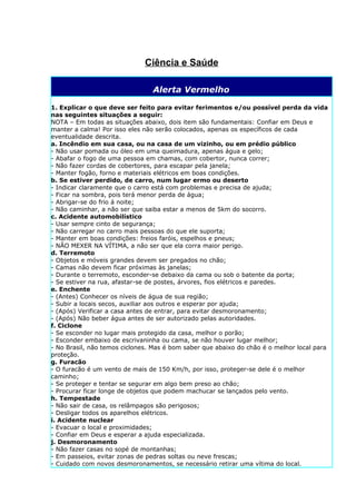 Ciência e Saúde

                                Alerta Vermelho

1. Explicar o que deve ser feito para evitar ferimentos e/ou possível perda da vida
nas seguintes situações a seguir:
NOTA – Em todas as situações abaixo, dois item são fundamentais: Confiar em Deus e
manter a calma! Por isso eles não serão colocados, apenas os específicos de cada
eventualidade descrita.
a. Incêndio em sua casa, ou na casa de um vizinho, ou em prédio público
- Não usar pomada ou óleo em uma queimadura, apenas água e gelo;
- Abafar o fogo de uma pessoa em chamas, com cobertor, nunca correr;
- Não fazer cordas de cobertores, para escapar pela janela;
- Manter fogão, forno e materiais elétricos em boas condições.
b. Se estiver perdido, de carro, num lugar ermo ou deserto
- Indicar claramente que o carro está com problemas e precisa de ajuda;
- Ficar na sombra, pois terá menor perda de água;
- Abrigar-se do frio á noite;
- Não caminhar, a não ser que saiba estar a menos de 5km do socorro.
c. Acidente automobilístico
- Usar sempre cinto de segurança;
- Não carregar no carro mais pessoas do que ele suporta;
- Manter em boas condições: freios faróis, espelhos e pneus;
- NÃO MEXER NA VÍTIMA, a não ser que ela corra maior perigo.
d. Terremoto
- Objetos e móveis grandes devem ser pregados no chão;
- Camas não devem ficar próximas às janelas;
- Durante o terremoto, esconder-se debaixo da cama ou sob o batente da porta;
- Se estiver na rua, afastar-se de postes, árvores, fios elétricos e paredes.
e. Enchente
- (Antes) Conhecer os níveis de água de sua região;
- Subir a locais secos, auxiliar aos outros e esperar por ajuda;
- (Após) Verificar a casa antes de entrar, para evitar desmoronamento;
- (Após) Não beber água antes de ser autorizado pelas autoridades.
f. Ciclone
- Se esconder no lugar mais protegido da casa, melhor o porão;
- Esconder embaixo de escrivaninha ou cama, se não houver lugar melhor;
- No Brasil, não temos ciclones. Mas é bom saber que abaixo do chão é o melhor local para
proteção.
g. Furacão
- O furacão é um vento de mais de 150 Km/h, por isso, proteger-se dele é o melhor
caminho;
- Se proteger e tentar se segurar em algo bem preso ao chão;
- Procurar ficar longe de objetos que podem machucar se lançados pelo vento.
h. Tempestade
- Não sair de casa, os relâmpagos são perigosos;
- Desligar todos os aparelhos elétricos.
i. Acidente nuclear
- Evacuar o local e proximidades;
- Confiar em Deus e esperar a ajuda especializada.
j. Desmoronamento
- Não fazer casas no sopé de montanhas;
- Em passeios, evitar zonas de pedras soltas ou neve frescas;
- Cuidado com novos desmoronamentos, se necessário retirar uma vítima do local.
 