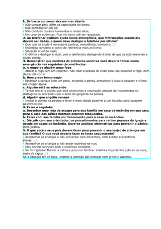 k. Se barco ou canoa vira em mar aberto
- Não colocar peso além da capacidade do barco;
- Não permanecer em pé;
- Não conduzir durante tormentas e ondas altas;
- Em caso de acidentes, ficar no barco até ser resgatado.
2. Ao telefonar pedindo ajuda numa emergência, que informações essenciais
devem ser dadas, e quem deve desligar o telefone por último?
- Que tipo de ajuda é necessária (polícia, ambulância, bombeiro...);
- Endereço completo e ponto de referência mais próximo;
- Situação atual do caso;
- O último a desligar é você, pois a telefonista desligando é sinal de que já está enviando a
ajuda pedida.
3. Demonstrar que medidas de primeiros socorros você deveria tomar numa
emergência nas seguintes circunstâncias:
a. A roupa de alguém pega fogo
- Abafar o fogo com um cobertor, não rolar a pessoa no chão para não espalhar o fogo, nem
deixar ela correr.
b. Uma grave hemorragia
- Estancar o sangue com um pano, evitando a perda, pressionar o local e aquecer a vítima
até chegar ajuda.
c. Alguém está se sufocando
- Tentar retirar o objeto que está obstruindo a respiração através de movimentos no
diafragma ou retirando com o dedo da garganta da pessoa.
d. Alguém que engoliu veneno
- Incitar o vômito na pessoa e levar o mais rápido possível a um hospital para lavagem
gastrintestinal.
4. Fazer o seguinte:
a. Desenhar uma rota de escape para sua família em caso de incêndio em sua casa,
para o caso das saídas normais estarem bloqueadas.
b. Fazer com sua família um treinamento para o caso de incêndios
c. Discutir com seu orientador, os procedimentos para retirar pessoas da igreja e
escola em casos de incêndio. Deve-se analisar alternativas para prevenir o pânico.
Item prático
5. O que você e seus pais devem fazer para prevenir o seqüestro de crianças em
sua família? O que você deveria fazer se fosse seqüestrado?
- Aconselhar as crianças a não conversar com estranhos, nem aceitar presentinho
(balas, ..);
- Aconselhar as crianças a não andar sozinhas na rua;
- Elas devem conhecer bem o endereço completo;
- Se for raptado: Manter a calma e procurar lembrar detalhes importantes (placas de ruas,
rosto do raptor...)
Se a situação for de risco, chamar a atenção das pessoas com gritos e ascenos.
 