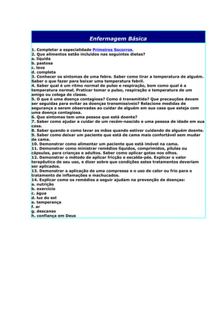 Enfermagem Básica

1. Completar a especialidade Primeiros Socorros.
2. Que alimentos estão incluídos nas seguintes dietas?
a. líquida
b. pastosa
c. leve
d. completa
3. Conhecer os sintomas de uma febre. Saber como tirar a temperatura de alguém.
Saber o que fazer para baixar uma temperatura febril.
4. Saber qual é um ritmo normal de pulso e respiração, bom como qual é a
temperatura normal. Praticar tomar o pulso, respiração e temperatura de um
amigo ou colega de classe.
5. O que é uma doença contagiosa? Como é transmitida? Que precauções devem
ser seguidas para evitar as doenças transmissíveis? Relacione medidas de
segurança a serem observadas ao cuidar de alguém em sua casa que esteja com
uma doença contagiosa.
6. Que sintomas tem uma pessoa que está doente?
7. Saber como ajudar a cuidar de um recém-nascido e uma pessoa de idade em sua
casa.
8. Saber quando e como lavar as mãos quando estiver cuidando de alguém doente.
9. Saber como deixar um paciente que está de cama mais confortável sem mudar
de cama.
10. Demonstrar como alimentar um paciente que está imóvel na cama.
11. Demonstrar como ministrar remédios líquidos, comprimidos, pílulas ou
cápsulas, para crianças e adultos. Saber como aplicar gotas nos olhos.
12. Demonstrar o método de aplicar fricção e escalda-pés. Explicar o valor
terapêutico de seu uso, e dizer sobre que condições estes tratamentos deveriam
ser aplicados.
13. Demonstrar a aplicação de uma compressa e o uso de calor ou frio para o
tratamento de inflamações e machucados.
14. Explicar como os remédios a seguir ajudam na prevenção de doenças:
a. nutrição
b. exercício
c. água
d. luz do sol
e. temperança
f. ar
g. descanso
h. confiança em Deus
 
