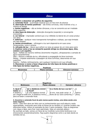 Ótica

1. Definir e desenhar um gráfico do seguinte:
a. extensão focal – quantidade espacial que um foco tem de alcance
b. aberração de lentes positivas – são lentes convexas, nela incidindo a luz, a
mesma se dissipa
c. lentes negativas – são as lentes côncavas, a luz se concentra ao ser irradiada
nesta superfície
d. dois tipos de distorção – distorção divergente (expande) e convergente
(concentra)
e. cor lateral – impressão variável que a luz refletida na lateral de um corpo produz
nos olhos
f. esféricas – qualquer meio transparente homogêneo e isótopo, que seja limitado
por dois dioptos
g. lentes acromáticas – refrangem a luz sem dispersá-la em suas cores
componentes, como o prisma
h. refração de luz – desvio que sofrem os raios ao passar de um meio para outro
2. Explicar como a luz se comporta quando atinge ou atravessa água, óleo,
metais e um espelho.
Água – Reflete de maneira retilínea (levemente irregular), ultrapassando a camada de
água tranqüilamente.
Óleo – Ofusca a reflexão da luz, dificultando a propagação do feixe luminoso.
Metais – Impede totalmente a passagem do feixe luminoso, absorvendo em sua
superfície.
Espelho – Reflete retilineamente, sem qualquer transtorno em sua refração.
3. Mencionar o nome e fazer diagramas de três tipos de lentes positivas e
três tipos de lentes negativas.
                                        Positivas
       Biconvexa                   Plano-convexa                  Côncavo-convexa




                                     Negativas
         Bicôncava                   Plano-côncava                Convexo-côncava

4. Qual deveria ser a distância mínima entre a fonte de luz e as lentes ao
testar a extensão focal?
A distância focal de uma objetiva normal é de 50 mm, mas pode variar. A teleobjetiva
por chegar a 1000 mm. A distância mínima da fonte de luz varia conforme a objetiva,
para se testar a extensão focal.

5. Encontrar a extensão focal de pelo menos quatro lentes, uma delas sendo uma
lente negativa.
NOTA – Este item deve ser feito com os conhecimentos que você adquiriu nesta
especialidade, mostrando para onde os feixes de luz tendem a ir quando incidem nas
diferentes lentes. Utilize os exemplos do item 3 para completar. Faça os diagramas
com régua e lápis, para ficar mais caprichado. Veja um exemplo abaixo:
No exemplo ao lado, vemos um feixe de luz incidindo numa lente bicôncava e se
direcionando caracteristicamente. Faça quatro diagramas como o ao lado dando os
sentidos da luz.
 