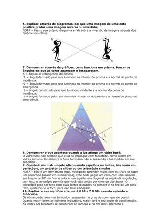 6. Explicar, através de diagramas, por que uma imagem de uma lente
positiva produz uma imagem reversa ou invertida.
NOTA – Faça o seu próprio diagrama e fale sobre a inversão de imagens através dos
fenômenos ópticos.




7. Demonstrar através de gráficos, como funciona um prisma. Marcar os
ângulos em que as cores aparecem e desaparecem.
A = ângulo de refringência do prisma
r1 = ângulo formado pelo raio luminoso no interior do prisma e a normal do ponto de
incidência.
r2 = ângulo formado pelo raio luminoso no interior do prisma e a normal do ponto de
emergência.
i1 = ângulo constituído pelo raio luminoso incidente e a normal do ponto de
incidência.
i2 = ângulo formado pelo raio luminoso no interior do prisma e a normal do ponto de
emergência.




8. Demonstrar o que acontece quando a luz atinge um vidro fumê.
O vidro fume não permite que a luz se propague com facilidade, como ocorre em
vidros comuns. Ele absorve o feixe luminoso, não propagando a luz incidida em sua
superfície.
9. Construir um instrumento ótico usando espelhos ou lentes, tais como um
periscópio, um projetor de slides ou um telescópio simples.
NOTA – Esse é um item muito legal. Você pode aprender muito com ele. Para se fazer
um periscópio (usado em submarinos), você pode pegar um cano com uma emenda
em ângulo de 90° no final e colocar um espelho em diagonal na região da angulação,
com isso, o periscópio permite que você veja coisas por cima de obstáculos. O
telescópio pode ser feito com duas lentes colocadas no começo e no fina de um cano
reto, ajeitando-se o foco, para não ficar embaçado.
10. Explicar o que significa o termo 6 X 35 e 7 X 50, quando aplicado a
binóculos.
Os números de tema nos binóculos representam o grau de zoom que ele possui.
Quanto maior forem os números indicativos, maior será o seu poder de aproximação.
As lentes dos binóculos se encontram no começo e no fim dele, alterando a
 