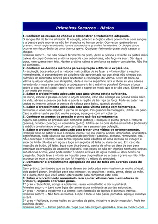 Primeiros Socorros - Básico

1. Conhecer as causas do choque e demonstrar o tratamento adequado.
O sangue flui de forma alterada. O coração, cérebro e órgãos vitais podem ficar sem sangue
e a pessoa pode morrer se não for atendida no tempo certo. Ocorre por queimaduras
graves, hemorragia acentuada, ossos quebrados e grandes ferimentos. O choque pode
ocorrer em decorrência de uma doença grave. Qualquer ferimento grave pode causar o
choque.
Primeiro socorro - Se não houver ferimento no peito, deite a pessoa e levante as partes mais
baixas do corpo.Conserve a vítima aquecida com cobertores, não faça ela suar. Dar água
pura, nem quente nem fria. Manter a vitima calma e confiante se estiver consciente. Não lhe
dê alimentos.
2. Conhecer os devidos métodos para respiração artificial e explicá-los.
A respiração boca-a-boca é o método mais prático de se fazer a vítima voltar a respirar
normalmente. A porcentagem de oxigênio não aproveitada ou que ainda não chegou aos
pulmões do socorrista servirá para revitalizar a respiração da vítima. Retire da boca da
vítima qualquer objeto que atrapalhe, deite-a numa superfície reta e libere as vias aéreas
levantando a nuca e estendendo a cabeça para trás o máximo possível. Coloque a boca
sobre a boca do asfixiado, tape o nariz dele e sopre de modo que o ar não vaze. Sobre de 12
a 20 vezes por minuto.
3. Saber o procedimento adequado caso uma vítima esteja sufocando.
De início, espere a pessoa expelir o objeto sozinha, caso não consiga e a pessoa corra risco
de vida, abrace a pessoa por trás e aperte a região da barriga co força. Pode-se bater nas
costas ou mesmo colocar a pessoa de cabeça para baixo, quando possível.
4. Saber o procedimento adequado caso uma vítima esteja com hemorragia.
Pressione o local para impedir a perda de sangue. Em grandes hemorragias, utilize um pano.
Caso a vítima tenha perdido muito sangue, aqueça-a com um cobertor.
5. Conhecer os pontos de pressão e como usá-los corretamente.
Alguns dos pontos de pressão são: temporal (cabeça), braquial e punho (braço), femural
(perna), cervical (pescoço) e coronária (peito). Utiliza-se os dois dedos estendidos (indicador
e médio) pressionando o local para constatar se a pessoa tem pulsação.
6. Saber o procedimento adequado para tratar uma vítima de envenenamento.
Primeiro deve-se saber o que a pessoa ingeriu. Se ela ingeriu ácidos, amoníacos, alvejantes,
desinfetantes, soda cáustica ou derivados de petróleo (gasolina, acetana, removedor, etc.)
NÃO provoque o vômito. Caso tenha ingerido soda cáustica dê uma mistura de vinagre e
suco de limão diluídos em água e logo em seguida dê leita ou clara de ovo. Em caso de
ingestão de ácido, dê leite, água com bicarbonato, azeite de oliva ou clara de ovo para
amenizar as irritações do aparelho digestivo. Nos casos de não ter ingerido nenhuma dessas
substâncias acima, você pode incitar o vômito através de água morna ou dois dedos na
garganta. Depois leve a vítima ao hospital para diagnosticar se o caso é grave ou não. Não
esqueça de levar a amostra do que foi ingerido (o rótulo do produto).
7. Demonstrar o procedimento apropriado no uso de talas em diversos ossos do
corpo.
Item prático. Lembre-se que as talas devem ser colocadas sem movimentar muito o local,
pois poderá piorar. Imobilize para seu instrutor, os seguintes: braço, perna, dedo da mão,
pé e outra parte que você achar interessante para completar este item.
8. Saber o procedimento apropriado para ajudar vítimas com queimaduras de
primeiro, segundo e terceiro graus.
1° grau – Superficial, atinge a epiderme, causa vermelhidão e dor suportável.
Primeiro socorro – Lave com água de temperatura ambiente as partes lesionadas.
2° grau – Atinge a epiderme e a derme, com formação de bolhas e dor mais intensa.
Primeiro socorro – Não fure as bolhas. Limpe o local e não passe pomadas. Aplique curativo
estéril.
3° grau – Profunda, atinge todas as camadas da pele, inclusive o tecido muscular. Pode ter
ausência de dor.
Primeiro socorro – Retire partes da roupa que não estejam grudadas. Leve ao médico com
 