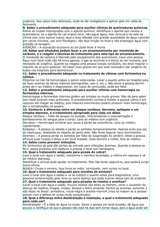 urgência. Nos casos mais dolorosos, pode-se dar analgésicos e aplicar gelo em volta do
ferimento.
9. Saber o procedimento adequado para auxiliar vítimas de queimaduras químicas.
Retire as roupas impregnadas com o agente químico; identifique o agente que causou a
queimadura; se o agente for cal virgem seco, não jogue água, mas remova-o da pele da
vítima com uma escova macia; lave a área afetada com grande quantidade de água corrente
por vários minutos, use soro fisiológico; não faça fricção no local e não empregue água com
pressão na lavagem.
ATENÇÃO – A exposição excessiva ao sol pode levar à morte.
10. Saber que situações podem levar a um envenenamento por monóxido de
carbono, e o resgate e técnicas de tratamento para este tipo de envenenamento.
O monóxido de carbono é liberado pelo escapamento dos automóveis. Caso uma pessoa
fique num local onde não há troca gasosa, o gás se acumula e é tóxico ao ser humano, que
necessita de oxigênio. Quando se resgata uma pessoa nessas condições, ela deve respirar o
máximo de ar puro possível. Há casos mais graves em que será necessário dar oxigênio de
tubos nos hospitais para desintoxicar.
11. Saber o procedimento adequado no tratamento de vítimas com ferimentos na
cabeça.
Observar se não há hemorragias a serem estancadas. Levar o quanto antes ao hospital para
se fazer exames de danos maiores (tomografias, raio-x, etc.). Não deixe a pessoa dormir
antes de ir ao médico e diagnosticar, em casos de concussão, pode ser fatal.
12. Saber o procedimento adequado para auxiliar vítimas com hemorragia ou
ferimentos internos.
Hemorragias e ferimentos internos podem ser simples ou muito graves. Não dá para saber
sem fazer exames mais profundos. O procedimento correto é manter a pessoa calma e em
repouso até chegar ao médico, pois maiores movimentos podem produzir mais hemorragia,
dor e complicações no quadro.
13. Conhecer a diferença entre um ataque cardíaco, derrame, epilepsia e um
simples desmaio, e o tratamento apropriado para cada um deles.
Ataque cardíaco – Falta de sangue no coração, interrompendo a vascularização e
bombeamento do sangue para o corpo. Leve ao médico com urgência.
Derrame – Hemorragia cerebral que causa a perda da consciência. Leve ao médico
rapidamente.
Epilepsia – A pessoa se debate e perde os sentidos temporariamente. Apenas evite que ela
se machuque, afastando os objetos de perto dela. Não tente segurar seus movimentos.
Desmaio – A pessoa perde os sentidos por falta de oxigenação no cérebro. Deite a pessoa,
afrouxe suas roupas e deixe-a em local arejado. Caso demore a voltar, leve ao médico.
14. Saber como prevenir infecções.
Os ferimentos de pele são portas de entrada para infecções diversas. Quando a pessoa se
ferir, passe produtos anti-sépticos e proteja o local com bandagens.
15. Qual o tratamento adequado para picada de cobra?
Lave o local com água e sabão, mantenha o membro levantado, a vítima em repouso e vá
ao médico depressa.
Identificar o animal pode ajudar no tratamento. Mas não tente capturá-lo, pois poderá surgir
outra vítima.
NUNCA: Chupe o veneno, faça furos ao redor, torniquete, nem cortes no local.
16. Qual o tratamento adequado para mordida de animais?
Lave o local com água e sabão e vá ao médico o quanto antes para diagnosticar uma
possível contaminação pela raiva ou outra doença que pode ocorrer desse tipo de acidente.
17. Qual o tratamento adequado para picadas de insetos e aranhas?
Lavar o local com água e sabão. Poucos insetos são letais ao homem, como o causador da
doença da malária, chagas, miíase, dengue e febre amarela. Dentre as aranhas, somente 3
são letais no Brasil: armadeira, viúva-negra e aranha-marrom (mas só matam se a pessoa
estiver com a defesa do corpo muito prejudicada).
18. Qual a diferença entre desidratação e insolação, e qual o tratamento adequado
para cada um?
Desidratação – É a falta de água no corpo. Deixe a pessoa em local arejado, dê água aos
poucos e certifique-se que a pessoa não está há dias sem tomar água, pois a água pode ser
 