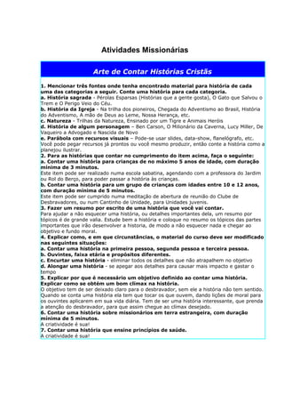 Atividades Missionárias

                     Arte de Contar Histórias Cristãs

1. Mencionar três fontes onde tenha encontrado material para história de cada
uma das categorias a seguir. Conte uma história para cada categoria.
a. História sagrada - Pérolas Esparsas (Histórias que a gente gosta), O Gato que Salvou o
Trem e O Perigo Veio do Céu.
b. História da Igreja - Na trilha dos pioneiros, Chegada do Adventismo ao Brasil, História
do Adventismo, A mão de Deus ao Leme, Nossa Herança, etc.
c. Natureza - Trilhas da Natureza, Ensinado por um Tigre e Animais Heróis
d. História de algum personagem – Ben Carson, O Milionário da Caverna, Lucy Miller, De
Vaqueiro a Advogado e Nascida de Novo
e. Parábola com recursos visuais – Pode-se usar slides, data-show, flanelógrafo, etc.
Você pode pegar recursos já prontos ou você mesmo produzir, então conte a história como a
planejou ilustrar.
2. Para as histórias que contar no cumprimento do item acima, faça o seguinte:
a. Contar uma história para crianças de no máximo 5 anos de idade, com duração
mínima de 3 minutos.
Este item pode ser realizado numa escola sabatina, agendando com a professora do Jardim
ou Rol do Berço, para poder passar a história às crianças.
b. Contar uma história para um grupo de crianças com idades entre 10 e 12 anos,
com duração mínima de 5 minutos.
Este item pode ser cumprido numa meditação de abertura de reunião do Clube de
Desbravadores, ou num Cantinho de Unidade, para Unidades juvenis.
3. Fazer um resumo por escrito de uma história que você vai contar.
Para ajudar a não esquecer uma história, ou detalhes importantes dela, um resumo por
tópicos é de grande valia. Estude bem a história e coloque no resumo os tópicos das partes
importantes que irão desenvolver a historia, de modo a não esquecer nada e chegar ao
objetivo e fundo moral.
4. Explicar como, e em que circunstâncias, o material do curso deve ser modificado
nas seguintes situações:
a. Contar uma história na primeira pessoa, segunda pessoa e terceira pessoa.
b. Ouvintes, faixa etária e propósitos diferentes.
c. Encurtar uma história - eliminar todos os detalhes que não atrapalhem no objetivo
d. Alongar uma história - se apegar aos detalhes para causar mais impacto e gastar o
tempo
5. Explicar por que é necessário um objetivo definido ao contar uma história.
Explicar como se obtém um bom clímax na história.
O objetivo tem de ser deixado claro para o desbravador, sem ele a história não tem sentido.
Quando se conta uma história ela tem que tocar os que ouvem, dando lições de moral para
os ouvintes aplicarem em sua vida diária. Tem de ser uma história interessante, que prenda
a atenção do desbravador, para que assim chegue ao clímax desejado.
6. Contar uma história sobre missionários em terra estrangeira, com duração
mínima de 5 minutos.
A criatividade é sua!
7. Contar uma história que ensine princípios de saúde.
A criatividade é sua!
 