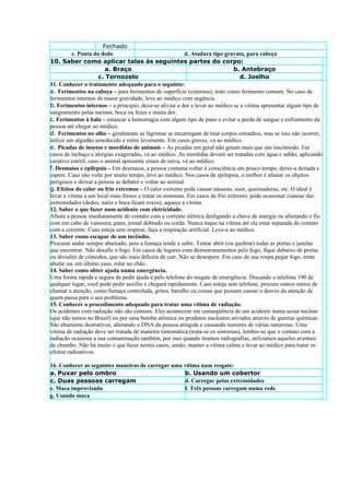 Fechado
          c. Ponta do dedo                                  d. Atadura tipo gravata, para cabeça
10. Saber como aplicar talas às seguintes partes do corpo:
                         a. Braço                                               b. Antebraço
                      c. Tornozelo                                                 d. Joelho
11. Conhecer o tratamento adequado para o seguinte:
a. Ferimentos na cabeça – para ferimentos de superfície (externos), trate como ferimento comum. No caso de
ferimentos internos de maior gravidade, leve ao médico com urgência.
b. Ferimentos internos – a principio, deve-se aliviar a dor e levar ao médico se a vítima apresentar algum tipo de
sangramento pelas narinas, boca ou fezes e muita dor.
c. Ferimentos à bala – estancar a hemorragia com algum tipo de pano e evitar a perda de sangue e esfriamento da
pessoa até chegar ao médico.
d. Ferimentos no olho – geralmente as lágrimas se encarregam de tirar corpos estranhos, mas se isso não ocorrer,
utilize um algodão umedecido e retire levemente. Em casos graves, vá ao médico.
e. Picadas de insetos e mordidas de animais – As picadas em geral não geram mais que um imcômodo. Em
casos de inchaço e alergias exageradas, vá ao médico. As mordidas devem ser tratadas com água e sabão, aplicando
curativo estéril, caso o animal apresente sinais de raiva, vá ao médico.
f. Desmaios e epilepsia – Em desmaios, a pessoa costuma voltar à consciência em pouco tempo, deixe-a deitada e
espere. Caso não volte por muito tempo, leve ao médico. Nos casos de epilepsia, o melhor é afastar os objetos
perigosos e deixar a pessoa se debater e voltar ao normal.
g. Efeitos do calor ou frio extremos – O calor extremo pode causar náuseas, suor, queimaduras, etc. O ideal é
levar a vítima a um local mais fresco e tratar os sintomas. Em casos de frio extremo, pode ocasionar cianose das
extremidades (dedos, nariz e boca ficam roxos), aqueça a vítima.
12. Saber o que fazer num acidente com eletricidade.
Afaste a pessoa imediatamente do contato com a corrente elétrica desligando a chave de energia ou afastando o fio
com um cabo de vassoura, pano, jornal dobrado ou corda. Nunca toque na vítima até ela estar separada do contato
com a corrente. Caso esteja sem respirar, faça a respiração artificial. Leve-a ao médico.
13. Saber como escapar de um incêndio.
Procurar andar sempre abaixado, pois a fumaça tende a subir. Tentar abrir (ou quebrar) todas as portas e janelas
que encontrar. Não desafie o fogo. Em casos de lugares com desmoronamentos pelo fogo, fique debaixo de portas
ou divisões de cômodos, que são mais difíceis de cair. Não se desespere. Em caso de sua roupa pegar fogo, tente
abafar ou, em último caso, rolar no chão.
14. Saber como obter ajuda numa emergência.
Uma forma rápida e segura de pedir ajuda é pelo telefone do resgate de emergência. Discando o telefone 190 de
qualquer lugar, você pode pedir auxílio e chegará rapidamente. Caso esteja sem telefone, procure outros meios de
chamar a atenção, como fumaça controlada, gritos, barulho ou coisas que possam causar o desvio da atenção de
quem passa para o seu problema.
15. Conhecer o procedimento adequado para tratar uma vítima de radiação.
Os acidentes com radiação não são comuns. Eles acontecem em conseqüência de um acidente numa usina nuclear
(que não temos no Brasil) ou por uma bomba atômica ou produtos nucleares ativados através de guerras químicas.
São altamente destrutivos, alterando o DNA da pessoa atingida e causando tumores de várias naturezas. Uma
vítima de radiação deve ser tratada de maneira sintomática (trata-se os sintomas), lembre-se que o contato com a
radiação ocasiona a sua contaminação também, por isso quando tiramos radiografias, utilizamos aqueles aventais
de chumbo. Não há muito o que fazer nestes casos, senão, manter a vítima calma e levar ao médico para tratar os
efeitos radioativos.

16. Conhecer as seguintes maneiras de carregar uma vítima num resgate:
a. Puxar pelo ombro                                b. Usando um cobertor
c. Duas pessoas carregam                           d. Carregar pelas extremidades
e. Maca improvisada                                f. Três pessoas carregam numa rede
g. Usando maca
 