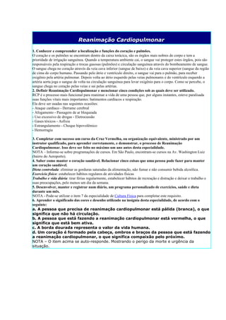 Reanimação Cardiopulmonar
1. Conhecer e compreender a localização e funções do coração e pulmões.
O coração e os pulmões se encontram dentro da caixa torácica, são os órgãos mais nobres do corpo e tem a
prioridade de irrigação sanguínea. Quando a temperatura ambiente cai, o sangue vai proteger estes órgãos, pois são
responsáveis pela respiração e trocas gasosas (pulmões) e circulação sanguínea através do bombeamento de sangue.
O sangue chega no coração através da veia cava inferior (sangue de baixo) e da veia cava superior (sangue da região
de cima do corpo humano. Passando pelo átrio e ventrículo direito, o sangue vai para o pulmão, para receber
oxigênio pela artéria pulmonar. Depois volta ao átrio esquerdo pelas veias pulmonares e do ventrículo esquerdo a
artéria aorta joga o sangue de volta na circulação sanguínea para levar oxigênio para o corpo. Como se percebe, o
sangue chega no coração pelas veias e sai pelas artérias.
2. Definir Reanimação Cardiopulmonar e mencionar cinco condições sob as quais deve ser utilizado.
RCP é o processo mais funcional para reanimar a vida de uma pessoa que, por alguns instantes, esteve paralisada
suas funções vitais mais importantes: batimentos cardíacos e respiração.
Ela deve ser usadas nas seguintes ocasiões:
- Ataque cardíaco - Derrame cerebral
- Afogamento - Passagem de ar bloqueada
- Uso excessivo de drogas - Eletrocussão
- Gases tóxicos - Asfixia
- Estrangulamento - Choque hipovolêmico
- Hemorragia

3. Completar com sucesso um curso da Cruz Vermelha, ou organização equivalente, ministrado por um
instrutor qualificado, para aprender corretamente, e demonstrar, o processo de Reanimação
Cardiopulmonar. Isso deve ser feito no máximo um ano antes desta especialidade.
NOTA – Informe-se sobre programações de cursos. Em São Paulo, encontram-se cursos na Av. Washington Luiz
(bairro do Aeroporto).
4. Saber como manter o coração saudável. Relacionar cinco coisas que uma pessoa pode fazer para manter
um coração saudável.
Dieta controlada: eliminar as gorduras saturadas da alimentação, não fumar e não consumir bebida alcoólica.
Exercício físico: estabelecer hábitos regulares de atividades físicas
Trabalho e vida diária: tirar férias regularmente, estabelecer hábitos de recreação e distração e deixar o trabalho e
suas preocupações, pelo menos um dia da semana.
5. Desenvolver, manter e registrar num diário, um programa personalizado de exercícios, saúde e dieta
durante um mês.
NOTA - Pode-se utilizar o item 7 da especialidade de Cultura Física para completar este requisito.
6. Aprender o significado das cores e desenho utilizado na insígnia desta especialidade, de acordo com o
seguinte:
a. A pessoa que precisa de reanimação cardiopulmonar está pálida (branca), o que
significa que não há circulação.
b. A pessoa que está fazendo a reanimação cardiopulmonar está vermelha, o que
significa que está bem ativa.
c. A borda dourada representa o valor da vida humana.
d. Um coração é formado pela cabeça, ombros e braços da pessoa que está fazendo
a reanimação cardiopulmonar, o que significa compaixão pelo próximo.
NOTA – O item acima se auto-responde. Mostrando o perigo da morte e urgência da
situação.
 