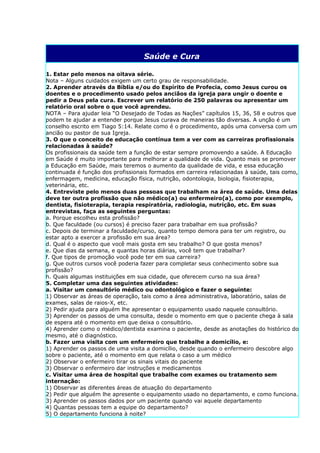 Saúde e Cura

1. Estar pelo menos na oitava série.
Nota – Alguns cuidados exigem um certo grau de responsabilidade.
2. Aprender através da Bíblia e/ou do Espírito de Profecia, como Jesus curou os
doentes e o procedimento usado pelos anciãos da igreja para ungir o doente e
pedir a Deus pela cura. Escrever um relatório de 250 palavras ou apresentar um
relatório oral sobre o que você aprendeu.
NOTA – Para ajudar leia “O Desejado de Todas as Nações” capítulos 15, 36, 58 e outros que
podem te ajudar a entender porque Jesus curava de maneiras tão diversas. A unção é um
conselho escrito em Tiago 5:14. Relate como é o procedimento, após uma conversa com um
ancião ou pastor de sua Igreja.
3. O que o conceito de educação contínua tem a ver com as carreiras profissionais
relacionadas à saúde?
Os profissionais da saúde tem a função de estar sempre promovendo a saúde. A Educação
em Saúde é muito importante para melhorar a qualidade de vida. Quanto mais se promover
a Educação em Saúde, mais teremos o aumento da qualidade de vida, e essa educação
continuada é função dos profissionais formados em carreira relacionadas à saúde, tais como,
enfermagem, medicina, educação física, nutrição, odontologia, biologia, fisioterapia,
veterinária, etc.
4. Entreviste pelo menos duas pessoas que trabalham na área de saúde. Uma delas
deve ter outra profissão que não médico(a) ou enfermeiro(a), como por exemplo,
dentista, fisioterapia, terapia respiratória, radiologia, nutrição, etc. Em suas
entrevistas, faça as seguintes perguntas:
a. Porque escolheu esta profissão?
b. Que faculdade (ou cursos) é preciso fazer para trabalhar em sua profissão?
c. Depois de terminar a faculdade/curso, quanto tempo demora para ter um registro, ou
estar apto a exercer a profissão em sua área?
d. Qual é o aspecto que você mais gosta em seu trabalho? O que gosta menos?
e. Que dias da semana, e quantas horas diárias, você tem que trabalhar?
f. Que tipos de promoção você pode ter em sua carreira?
g. Que outros cursos você poderia fazer para completar seus conhecimento sobre sua
profissão?
h. Quais algumas instituições em sua cidade, que oferecem curso na sua área?
5. Completar uma das seguintes atividades:
a. Visitar um consultório médico ou odontológico e fazer o seguinte:
1) Observar as áreas de operação, tais como a área administrativa, laboratório, salas de
exames, salas de raios-X, etc.
2) Pedir ajuda para alguém lhe apresentar o equipamento usado naquele consultório.
3) Aprender os passos de uma consulta, desde o momento em que o paciente chega à sala
de espera até o momento em que deixa o consultório.
4) Aprender como o médico/dentista examina o paciente, desde as anotações do histórico do
mesmo, até o diagnóstico.
b. Fazer uma visita com um enfermeiro que trabalhe a domicílio, e:
1) Aprender os passos de uma visita a domicílio, desde quando o enfermeiro descobre algo
sobre o paciente, até o momento em que relata o caso a um médico
2) Observar o enfermeiro tirar os sinais vitais do paciente
3) Observar o enfermeiro dar instruções e medicamentos
c. Visitar uma área de hospital que trabalhe com exames ou tratamento sem
internação:
1) Observar as diferentes áreas de atuação do departamento
2) Pedir que alguém lhe apresente o equipamento usado no departamento, e como funciona.
3) Aprender os passos dados por um paciente quando vai aquele departamento
4) Quantas pessoas tem a equipe do departamento?
5) O departamento funciona à noite?
 