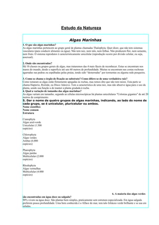Estudo da Natureza

                                           Algas Marinhas
1. O que são algas marinhas?
As algas marinhas pertencem ao grupo geral de plantas chamadas Thalophyta. Quer dizer, que não tem sistemas
vasculares (para conduzir alimento ou água). Não tem raiz, nem talo, nem folhas. Não produzem flor, nem semente,
nem fruto. O sistema reprodutor é caracteristicamente unicelular (reprodução ocorre por divisão celular, ou seja,
assexual).

2. Onde são encontradas?
Há 10 classes ou grupos gerais de algas, mas trataremos das 4 mais fáceis de reconhecer. Estas se encontram nos
mares do mundo, desde a superfície até uns 60 metros de profundidade. Muitas se encontram nas costas rochosas
agarradas nas pedras ou espalhadas pelas praias, tendo sido “desterradas” por tormentas ou alguma rede pesqueira.

3. Como se chama o órgão de fixação ao substrato? Como difere-se de uma verdadeira raiz?
Como notaram as algas estão firmemente apegadas às rochas, mas temos dito que não tem raízes. Esta parte se
chama Hapterio, Rizóide, ou Disco Adesivo. Tem a característica de uma raiz, mas não absorve água para o uso da
planta, sendo sua função a de manter a planta grudada à rocha.
4. Qual a variação de tamanho das algas marinhas?
As algas variam em tamanho, segundo as células microscópicas há plantas unicelulares "Colonias gigantes" de até 20
metros de comprimento.
5. Dar o nome de quatro grupos de algas marinhas, indicando, ao lado do nome de
cada grupo, se é unicelular, pluricelular ou ambos.
Nome científico
Nome comum
Estrutura

Cianophyta
Algas azul-verde
Unicelular (1.500
espécies)

Chlorophyta
Algas verdes
Ambas (6.000
espécies)

Phaeophyta
Algas pardas
Multicelular (2.000
espécies)

Rhodophyta
Algas vermelhas
Multicelular (4.000
espécies)




                                                                               6. A maioria das algas verdes
são encontradas em água doce ou salgada?
90% vivem na água doce. São plantas bem simples, praticamente sem estrutura especializada. Em água salgada
preferem pouca profundidade. Uma bem conhecida é a Alface do mar, tem talo foliáceo verde brilhante e se usa em
saladas.
 