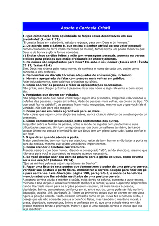 Asseio e Cortesia Cristã

1. Que combinação bem equilibrada de forças Jesus desenvolveu em sua
juventude? (Lucas 2:52)
"E crescia Jesus em sabedoria, estatura e graça, para com Deus e os homens."
2. De acordo com o Salmo 8, que estima o Senhor atribui ao seu valor pessoal?
Fomos colocados na terra como mentores do mundo, fomos feitos um pouco menores que
Deus e de honra e glória fomos coroados.
a) Enviar cinco cartões feitos a mão com mensagens pessoais, poemas ou versos
bíblicos para pessoas que estão precisando de encorajamento.
3. Os nomes são importantes para Deus? Ele sabe o seu nome? (Isaías 43:1; Êxodo
33:17; Isaías 45:4)
Sim, Deus nos chama pelo nosso nome, ele conhece o nome de cada um, assim como
conhecia o dos profetas.
4. Demonstrar ou discutir técnicas adequadas de conversação, incluindo:
a. Maneira apropriada de falar com pessoas mais velhas em público.
Falar educadamente, sem palavras grosseiras ou gírias.
b. Como abordar as pessoas e fazer as apresentações necessárias.
Não gritar, mas chegar próximo à pessoa e dizer seu nome e algo relevante e bom sobre
ela.
c. Perguntas que devem ser evitadas.
Não perguntar nada que possa constranger algum dos presentes. Perguntas relacionadas a
defeitos das pessoas, roupas estranhas, idade de pessoas mais velhas, ou coisas do tipo: “O
que você fez no cabelo?”, as pessoas ficam muito magoadas, mesmo que o que você fale é
verdade, não fale para não magoar.
d. Como pensar em coisas agradáveis para se dizer.
Falar coisas que sejam como elogio aos outros, nunca citando defeitos ou constrangendo os
presentes.
e. Como demonstrar preocupação pelos sentimentos dos outros.
Perguntar sobre a família da pessoa, sobre a saúde de alguém com problemas e suas
dificuldades pessoais. Um bom amigo deve ser um bom conselheiro também, tentando
colocar ânimo na pessoa e lembrá-la de que Deus tem um plano para tudo, basta confiar e
ser feliz!
f. O que dizer quando atende a porta.
Tratar gentilmente, com sorriso e ser atencioso, estar de bom humor e não bater a porta na
cara da pessoa, mesmo que sejam vendedores impertinentes.
g. Como atender o telefone corretamente.
Atender sempre com bom humor, dizendo o consagrado “alô”, sendo atencioso, mesmo que
não seja para você e guardando os recados quando necessário.
5. Se você desejar usar seu dom da palavra para a glória de Deus, como deveria
ser a sua oração? (Salmos 19:14)
"Que as minhas palavras sejam agradáveis ao Senhor".
6. Fazer uma lista de sete pontos que demonstrem o poder de uma postura correta.
Verificar sua postura e perfil físico. Demonstrar a correta posição para ficar em pé
e para sentar-se. Leia Educação, página 198, parágrafo 3, e anote os benefícios
mencionados que lhe advirão resultados de uma postura correta.
A postura correta ajuda a manter a saúde, evita dores na coluna, aumenta a auto-estima,
melhora a boa dicção e conseqüentemente melhora o cantar, auxilia o aparelho respiratório
dando liberdade maior para os órgãos poderem respirar, dá mais beleza à pessoa,
dignidade, ânimo, compostura, confiança em si, entre outros, como pode ser lido no livro
Educação, página 198, parágrafo 3: “Entre as primeiras coisas que se devem ter em vista
figura a posição correta, tanto estando sentados como de pé. Deus fez o homem ereto, e
deseja que ele não somente possua o benefício físico, mas também o mental e moral, a
graça, dignidade, compostura, ânimo e confiança em si, que uma atitude ereta em tão
grande maneira tende a promover. Mostre o que é uma posição correta e insista que ela
seja mantida”.
 