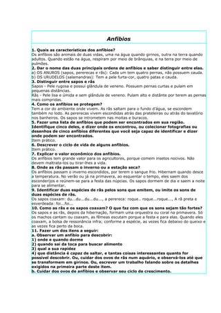 Anfibios

1. Quais as características dos anfíbios?
Os anfíbios são animais de duas vidas, uma na água quando girinos, outra na terra quando
adultos. Quando estão na água, respiram por meio de brânquias, e na terra por meio de
pulmões.
2. Dar o nome das duas principais ordens de anfíbios e saber distinguir entre elas.
a) OS ANUROS (sapos, pererecas e rãs): Cada um tem quatro pernas, não possuem cauda.
b) OS URUDELOS (salamandras): Tem a pele furta-cor, quatro patas e cauda.
3. Distinguir entre sapos e rãs
Sapos - Pele rugosa e possui glândula de veneno. Possuem pernas curtas e pulam em
pequenas distâncias.
Rãs - Pele lisa e úmida e sem glândula de veneno. Pulam alto e distânte por terem as pernas
mais compridas.
4. Como os anfíbios se protegem?
Tem a cor do ambiente onde vivem. As rãs saltam para o fundo d’água, se escondem
também no lodo. As pererecas vivem escondidas atrás das prateleiras ou atrás do lavatório
nos banheiros. Os sapos se intrometem nas moitas e buracos.
5. Fazer uma lista de anfíbios que podem ser encontrados em sua região.
Identifique cinco deles, e dizer onde os encontrou, ou colecionar fotografias ou
desenhos de cinco anfíbios diferentes que você seja capaz de identificar e dizer
onde podem ser encontrados.
Item prático.
6. Descrever o ciclo de vida de alguns anfíbios.
Item prático.
7. Explicar o valor econômico dos anfíbios.
Os anfíbios tem grande valor para os agricultores, porque comem insetos nocivos. Não
devem maltrata-los ou tirar-lhes a vida.
8. Onde as rãs passam o inverno ou a estação seca?
Os anfíbios passam o inverno escondidos, por terem o sangue frio. Hibernam quando desce
a temperatura. No verão ou já na primavera, ao esquentar o tempo, eles saem dos
esconderijos e reúnem-se para a festa das núpcias. Os sapos dormem de dia e saem a noite
para se alimentar.
9. Identificar duas espécies de rãs pelos sons que emitem, ou imite os sons de
duas espécies de rãs.
Os sapos coaxam: du...du...du...du..., a perereca: roque.. roque...roque..., A rã preta e
esverdeada: foi...foi...
10. Como as rãs e os sapos coaxam? O que faz com que os sons sejam tão fortes?
Os sapos e as rãs, depois da hibernação, formam uma orquestra ou coral na primavera. Só
os machos cantam ou coaxam, as fêmeas escutam porque a festa e para elas. Quando eles
coaxam, a bolsa de ressonância infra; conforme a espécie, as vezes fica debaixo do queixo e
as vezes fica perto da boca.
11. Fazer um dos itens a seguir:
a. Observar um anfíbio para descobrir:
1) onde e quando dorme
2) quando sai da toca para buscar alimento
3) qual a sua rapidez
4) que distância é capaz de saltar, e tantas coisas interessantes quanto for
possível descobrir. Ou, cuidar dos ovos de rãs num aquário, e observá-los até que
se transformem em girinos. Ou, escrever um trabalho falando sobre os detalhes
exigidos na primeira parte deste item.
b. Cuidar dos ovos de anfíbios e observar seu ciclo de crescimento.
 