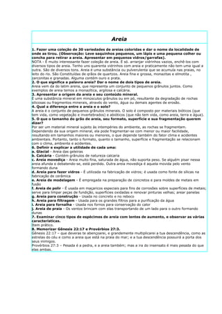 Areia
1. Fazer uma coleção de 30 variedades de areias coloridas e dar o nome da localidade de
onde as tirou. (Observação: Leve saquinhos pequenos, um lápis e uma pequena colher ou
concha para retirar a areia. Apresentar em pequenos vidros/garrafas).
NOTA - É muito interessante fazer coleção de areia. É só. arranjar vidrinhos vazios, enchê-los com
diversos tipos de areia. Tenho uns quarenta vidrinhos com areia e praticamente não tem uma igual a
outra. São de diversos tons. Areia é uma substância ou pulverulenta que se acumula nas praias, no
leito do rio. São Constituídas de qrãos de quartzos. Areia fina e grossa, monazitas e elmotita ,
zarconitas e granadas. Alguma contém ouro e prata.
2. O que significa a palavra areia? Dar o nome de dois tipos de areia.
Areia vem da do latim arena, que representa um conjunto de pequenos grânulos juntos. Como
exemplos de areia temos a monazítica, argilosa e calcária.
3. Apresentar a origem da areia e seu conteúdo mineral.
É uma substância mineral em minúsculos grânulos ou em pó, resultante da degradação de rochas
silicosas ou fragmentos minerais, através do vento, água ou demais agentes de erosão.
4. Qual a diferença entre a areia e o solo?
A areia é o conjunto de pequenos grânulos minerais. O solo é composto por materiais bióticos (que
tem vida, como vegetação e invertebrados) e abióticos (que não tem vida, como areia, terra e água).
5. O que o tamanho do grão de areia, seu formato, superfície e sua fragmentação querem
dizer?
Por ser um material mineral sujeito às intempéries do ambiente, as rochas se fragmentam.
Dependendo da sua origem mineral, ela pode fragmentar-se com menor ou maior facilidade,
resultando em tamanhos maiores ou menores, o que depende também do fator clima e acidentes
ambientais. Portanto, tanto o formato, quanto o tamanho, superfície e fragmentação se relacionam
com o clima, ambiente e acidentes.
6. Definir e explicar a utilidade de cada uma:
a. Glacial - Areia das geleiras
b. Calcária - Contém grânulos de natureza calcaria
c. Areia movediça - Areia muito fina, saturada de água, não suporta peso. Se alguém pisar nessa
areia afunda e debatendo-se, está perdido. Outra areia movediça é aquela movida pelo vento
formando duna
d. Areia para fazer vidros - É utilizada na fabricação de vidros; é usada como fonte de sílicas na
fabricação de cerâmica
e. Areia de modelagem - É empregada na preparação de concretos e para moldes de metais em
fusão
f. Areia de polir - É usada em maçaricos especiais para fins de corrosões sobre superfícies de metais;
serve para limpar peças de fundição, superfícies oxidadas e renovar pinturas velhas; arear panelas
g. Areia para construção - Usada no concreto e no reboco
h. Areia para filtragem - Usada para os grandes filtros para a purificação da água
i. Areia para fornalha - Usada nos fornos para conservação do calor
j. Areia de praia - Os ventos brincam com elas transportando de um lado para o outro formando
dunas
7. Examinar cinco tipos de espécimes de areia com lentes de aumento, e observar as várias
características.
Item prático.
8. Memorizar Gênesis 22:17 e Provérbios 27:3.
Gênesis 22:17 – que deveras te abençoarei, e grandemente multiplicarei a tua descendência, como as
estrelas do céu e como a areia que está na praia do mar; e a tua descendência possuirá a porta dos
seus inimigos.
Provérbios 27:3 – Pesada é a pedra, e a areia também; mas a ira do insensato é mais pesada do que
elas ambas.
 