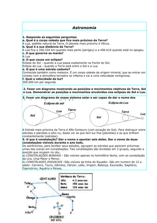 Astronomia

1. Responda as seguintes perguntas:
a. Qual é o corpo celeste que fica mais próximo da Terra?
A Lua, satélite natural da Terra. O planeta mais próximo é Vênus.
b. Qual é a sua distância da Terra?
A Lua fica a 356.334 Km quando mais perto (perigeu) e a 406.610 quando está no apogeu.
c. O que governa as marés?
A Lua
d. O que causa um eclipse?
Eclipse do Sol - quando a Lua passa exatamente na frente do Sol.
Eclipse da Lua - quando a Terra está entre o Sol e a Lua.
e. O que é uma estrela cadente?
Conhecida também como meteoro. É um corpo celeste de origem mineral, que ao entrar em
contato com a atmosfera terrestre se inflama e cai a uma velocidade vertiginosa.
f. Qual a velocidade da luz?
300.000 km por segundo

2. Fazer um diagrama mostrando as posições e movimentos relativos da Terra, Sol
e Lua. Demonstrar as posições e movimentos envolvidos nos eclipses do Sol e Lua.

3. Fazer um diagrama de nosso sistema solar e ser capaz de dar o nome dos
planetas na ordem, a partir do Sol.
NOTA – Faça este item em forma de desenho, tentando aproximar as formas e cores dos
planetas e sua proporção em relação um ao outro com a realidade. A ordem dos planetas é
a seguinte: Mercúrio, Vênus, Terra, Marte, Júpiter, Saturno, Urano, Netuno e Plutão.
4. Identificar as oito estrelas fixas do céu. Qual a diferença entre planetas e
estrelas fixas?
Planetas não possuem luz própria e são móveis, girando em torno de estrelas, como o Sol.
Estrelas possuem luz própria e são fixas, com alguns corpos celestes atraídos a girar em
torno delas.
A Estrela mais próxima da Terra é Alfa Centauro (com exceção do Sol). Para distinguir entre
estrelas e planetas a olho nu, basta ver as que tem luz fixa (planetas) e as que brilham
constantemente (estrelas).
5. O que é constelação? Dar o nome e apontar seis delas. Dar o nome de duas
constelações visíveis durante o ano todo.
Os astrônomos, para facilitar seus estudos, agrupam as estrelas que parecem próximas
umas das outras em Constelações. Tais constelações são divididas em 3 grupos, segundo a
posição que ocupam no céu.
a) CONSTELAÇÕES BOREAIS - São visíveis apenas no hemisfério Norte, com as constelação
da Lira, Ursa Maior e Menor.
b) CONSTELAOES ZODIACAIS -São visíveis da linha do Equador. São em numero de 12 a
saber: Carneiro, Touro, Gêmeos, Câncer, Leão, Virgem, Balança, Escorpião, Sagitário,
Capricórnio, Aquário e Peixes.
 